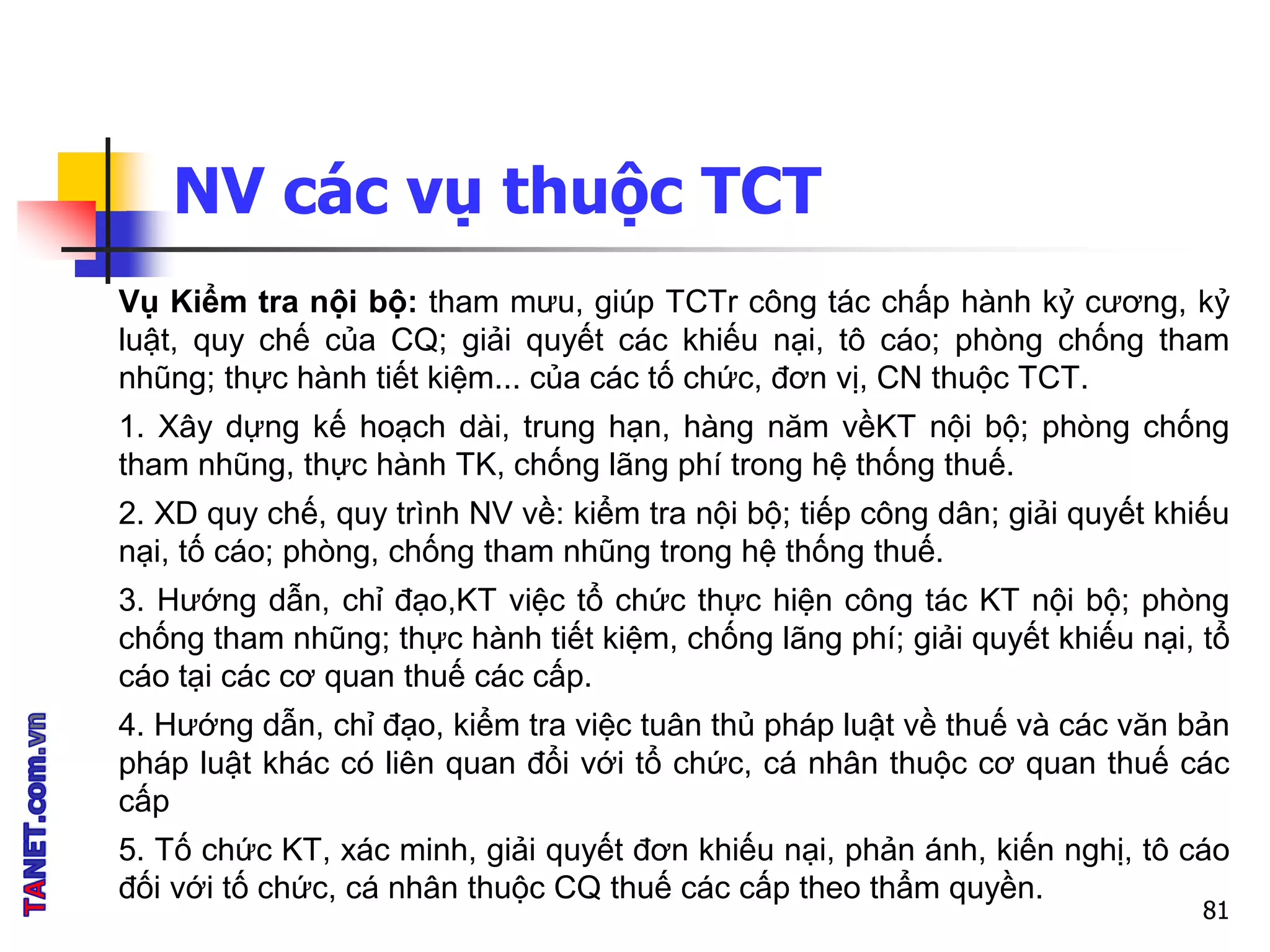 NV các vụ thuộc TCT
Vụ Kiểm tra nội bộ: tham mưu, giúp TCTr công tác chấp hành kỷ cương, kỷ
luật, quy chế của CQ; giải quyết các khiếu nại, tô cáo; phòng chống tham
nhũng; thực hành tiết kiệm... của các tố chức, đơn vị, CN thuộc TCT.
1. Xây dựng kế hoạch dài, trung hạn, hàng năm vềKT nội bộ; phòng chống
tham nhũng, thực hành TK, chống lãng phí trong hệ thống thuế.
2. XD quy chế, quy trình NV về: kiểm tra nội bộ; tiếp công dân; giải quyết khiếu
nại, tố cáo; phòng, chống tham nhũng trong hệ thống thuế.
3. Hướng dẫn, chỉ đạo,KT việc tổ chức thực hiện công tác KT nội bộ; phòng
chống tham nhũng; thực hành tiết kiệm, chống lãng phí; giải quyết khiếu nại, tổ
cáo tại các cơ quan thuế các cấp.
4. Hướng dẫn, chỉ đạo, kiểm tra việc tuân thủ pháp luật về thuế và các văn bản
pháp luật khác có liên quan đổi với tổ chức, cá nhân thuộc cơ quan thuế các
cấp
5. Tố chức KT, xác minh, giải quyết đơn khiếu nại, phản ánh, kiến nghị, tô cáo
đối với tố chức, cá nhân thuộc CQ thuế các cấp theo thẩm quyền.
81
 