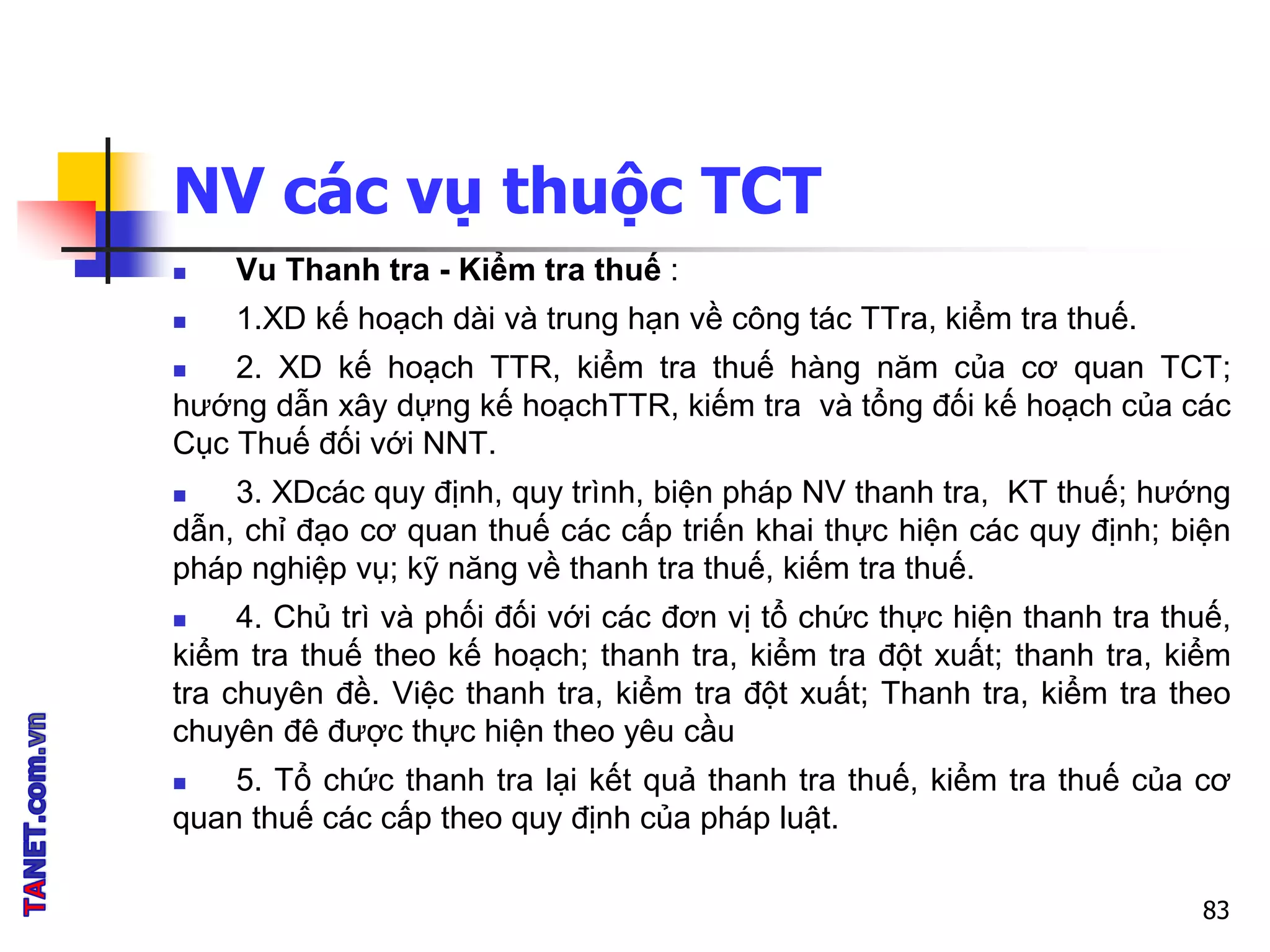 NV các vụ thuộc TCT
 Vu Thanh tra - Kiểm tra thuế :
 1.XD kế hoạch dài và trung hạn về công tác TTra, kiểm tra thuế.
 2. XD kế hoạch TTR, kiểm tra thuế hàng năm của cơ quan TCT;
hướng dẫn xây dựng kế hoạchTTR, kiếm tra và tổng đối kế hoạch của các
Cục Thuế đối với NNT.
 3. XDcác quy định, quy trình, biện pháp NV thanh tra, KT thuế; hướng
dẫn, chỉ đạo cơ quan thuế các cấp triến khai thực hiện các quy định; biện
pháp nghiệp vụ; kỹ năng về thanh tra thuế, kiếm tra thuế.
 4. Chủ trì và phối đối với các đơn vị tổ chức thực hiện thanh tra thuế,
kiểm tra thuế theo kế hoạch; thanh tra, kiểm tra đột xuất; thanh tra, kiểm
tra chuyên đề. Việc thanh tra, kiểm tra đột xuất; Thanh tra, kiểm tra theo
chuyên đê được thực hiện theo yêu cầu
 5. Tổ chức thanh tra lại kết quả thanh tra thuế, kiểm tra thuế của cơ
quan thuế các cấp theo quy định của pháp luật.
83
 