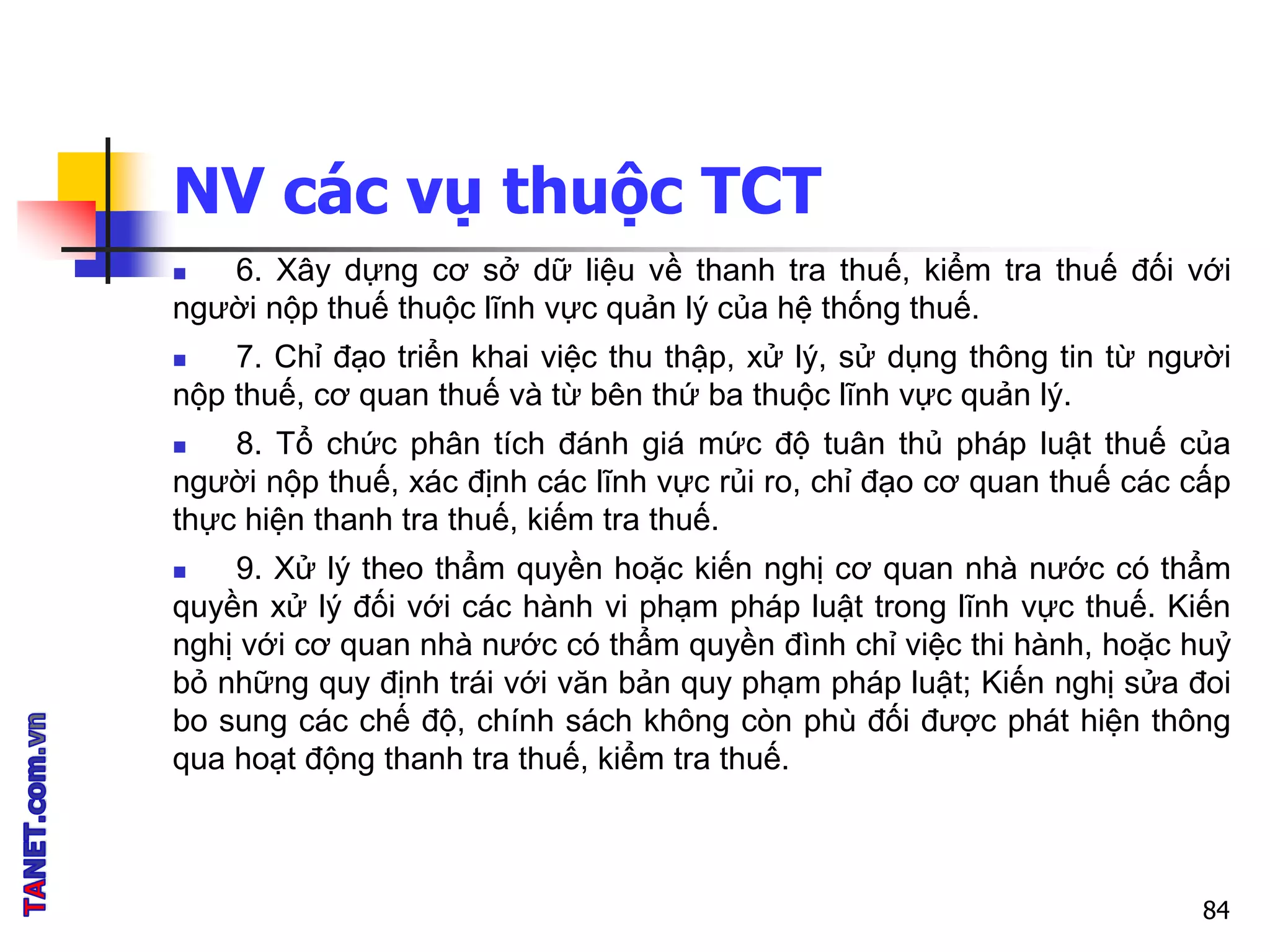 NV các vụ thuộc TCT
 6. Xây dựng cơ sở dữ liệu về thanh tra thuế, kiểm tra thuế đối với
người nộp thuế thuộc lĩnh vực quản lý của hệ thống thuế.
 7. Chỉ đạo triển khai việc thu thập, xử lý, sử dụng thông tin từ người
nộp thuế, cơ quan thuế và từ bên thứ ba thuộc lĩnh vực quản lý.
 8. Tổ chức phân tích đánh giá mức độ tuân thủ pháp luật thuế của
người nộp thuế, xác định các lĩnh vực rủi ro, chỉ đạo cơ quan thuế các cấp
thực hiện thanh tra thuế, kiếm tra thuế.
 9. Xử lý theo thẩm quyền hoặc kiến nghị cơ quan nhà nước có thẩm
quyền xử lý đối với các hành vi phạm pháp luật trong lĩnh vực thuế. Kiến
nghị với cơ quan nhà nước có thẩm quyền đình chỉ việc thi hành, hoặc huỷ
bỏ những quy định trái với văn bản quy phạm pháp luật; Kiến nghị sửa đoi
bo sung các chế độ, chính sách không còn phù đối được phát hiện thông
qua hoạt động thanh tra thuế, kiểm tra thuế.
84
 