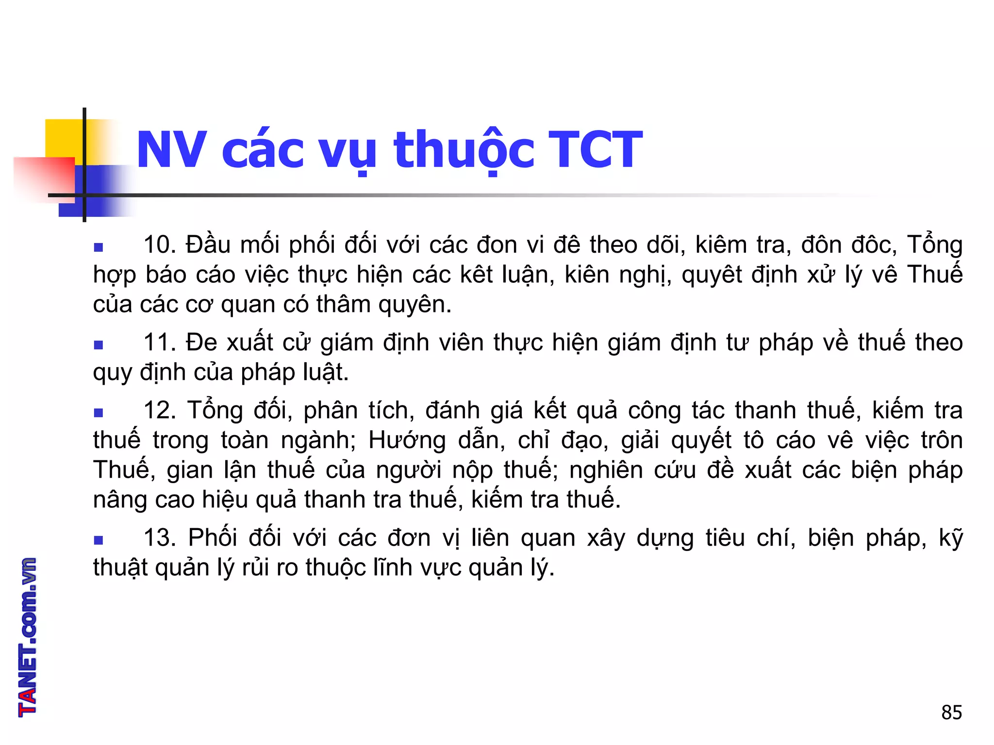 NV các vụ thuộc TCT
 10. Đầu mối phối đối với các đon vi đê theo dõi, kiêm tra, đôn đôc, Tổng
hợp báo cáo việc thực hiện các kêt luận, kiên nghị, quyêt định xử lý vê Thuế
của các cơ quan có thâm quyên.
 11. Đe xuất cử giám định viên thực hiện giám định tư pháp về thuế theo
quy định của pháp luật.
 12. Tổng đối, phân tích, đánh giá kết quả công tác thanh thuế, kiếm tra
thuế trong toàn ngành; Hướng dẫn, chỉ đạo, giải quyết tô cáo vê việc trôn
Thuế, gian lận thuế của người nộp thuế; nghiên cứu đề xuất các biện pháp
nâng cao hiệu quả thanh tra thuế, kiếm tra thuế.
 13. Phối đối với các đơn vị liên quan xây dựng tiêu chí, biện pháp, kỹ
thuật quản lý rủi ro thuộc lĩnh vực quản lý.
85
 