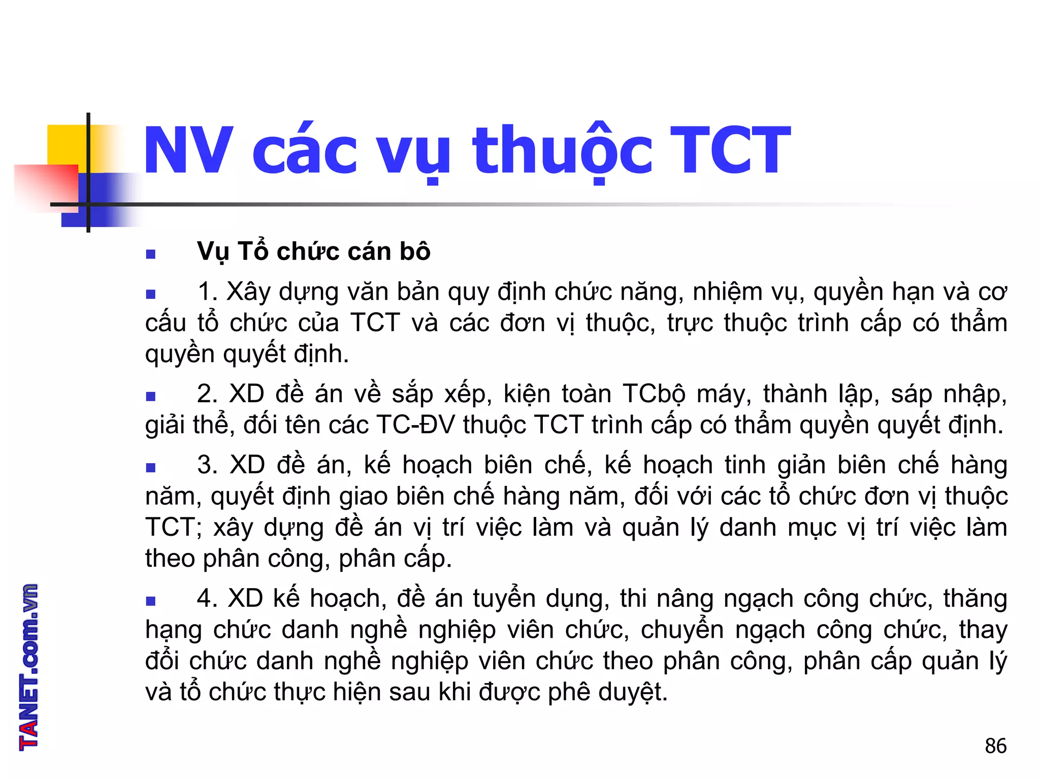 NV các vụ thuộc TCT
 Vụ Tổ chức cán bô
 1. Xây dựng văn bản quy định chức năng, nhiệm vụ, quyền hạn và cơ
cấu tổ chức của TCT và các đơn vị thuộc, trực thuộc trình cấp có thẩm
quyền quyết định.
 2. XD đề án về sắp xếp, kiện toàn TCbộ máy, thành lập, sáp nhập,
giải thể, đối tên các TC-ĐV thuộc TCT trình cấp có thẩm quyền quyết định.
 3. XD đề án, kế hoạch biên chế, kế hoạch tinh giản biên chế hàng
năm, quyết định giao biên chế hàng năm, đối với các tổ chức đơn vị thuộc
TCT; xây dựng đề án vị trí việc làm và quản lý danh mục vị trí việc làm
theo phân công, phân cấp.
 4. XD kế hoạch, đề án tuyển dụng, thi nâng ngạch công chức, thăng
hạng chức danh nghề nghiệp viên chức, chuyển ngạch công chức, thay
đổi chức danh nghề nghiệp viên chức theo phân công, phân cấp quản lý
và tổ chức thực hiện sau khi được phê duyệt.
86
 