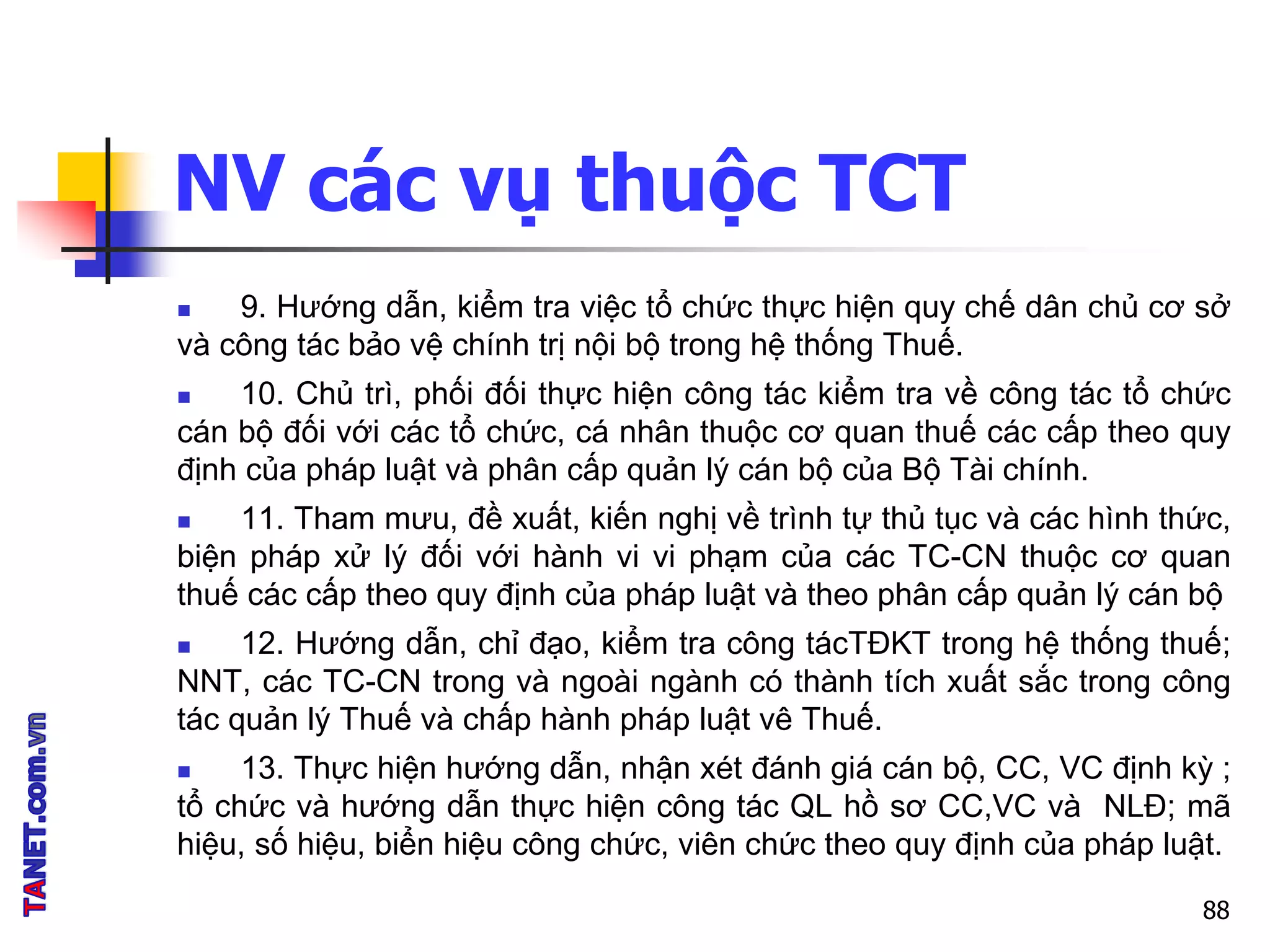 NV các vụ thuộc TCT
 9. Hướng dẫn, kiểm tra việc tổ chức thực hiện quy chế dân chủ cơ sở
và công tác bảo vệ chính trị nội bộ trong hệ thống Thuế.
 10. Chủ trì, phối đối thực hiện công tác kiểm tra về công tác tổ chức
cán bộ đối với các tổ chức, cá nhân thuộc cơ quan thuế các cấp theo quy
định của pháp luật và phân cấp quản lý cán bộ của Bộ Tài chính.
 11. Tham mưu, đề xuất, kiến nghị về trình tự thủ tục và các hình thức,
biện pháp xử lý đối với hành vi vi phạm của các TC-CN thuộc cơ quan
thuế các cấp theo quy định của pháp luật và theo phân cấp quản lý cán bộ
 12. Hướng dẫn, chỉ đạo, kiểm tra công tácTĐKT trong hệ thống thuế;
NNT, các TC-CN trong và ngoài ngành có thành tích xuất sắc trong công
tác quản lý Thuế và chấp hành pháp luật vê Thuế.
 13. Thực hiện hướng dẫn, nhận xét đánh giá cán bộ, CC, VC định kỳ ;
tổ chức và hướng dẫn thực hiện công tác QL hồ sơ CC,VC và NLĐ; mã
hiệu, số hiệu, biển hiệu công chức, viên chức theo quy định của pháp luật.
88
 