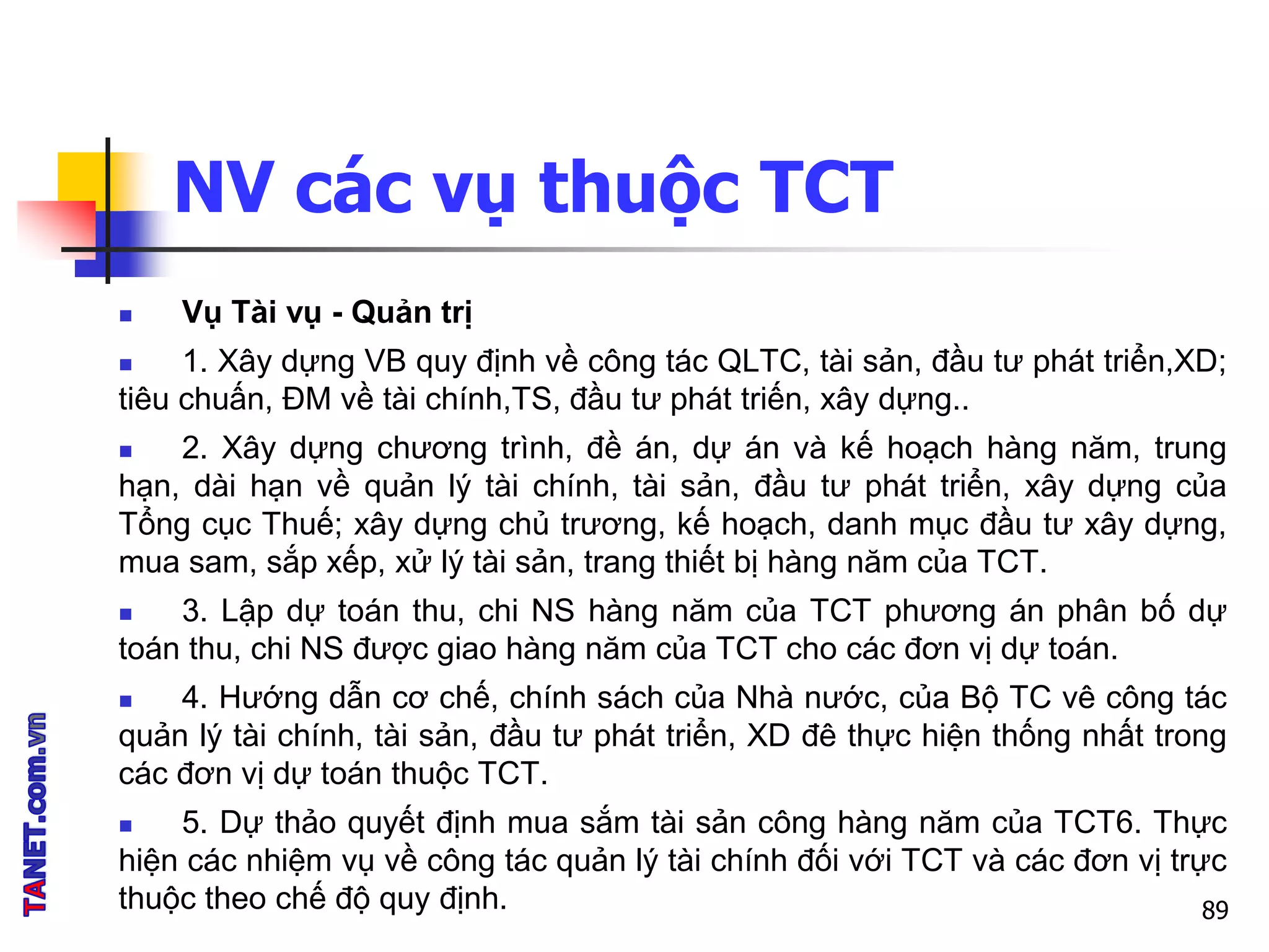 NV các vụ thuộc TCT
 Vụ Tài vụ - Quản trị
 1. Xây dựng VB quy định về công tác QLTC, tài sản, đầu tư phát triển,XD;
tiêu chuấn, ĐM về tài chính,TS, đầu tư phát triến, xây dựng..
 2. Xây dựng chương trình, đề án, dự án và kế hoạch hàng năm, trung
hạn, dài hạn về quản lý tài chính, tài sản, đầu tư phát triển, xây dựng của
Tổng cục Thuế; xây dựng chủ trương, kế hoạch, danh mục đầu tư xây dựng,
mua sam, sắp xếp, xử lý tài sản, trang thiết bị hàng năm của TCT.
 3. Lập dự toán thu, chi NS hàng năm của TCT phương án phân bố dự
toán thu, chi NS được giao hàng năm của TCT cho các đơn vị dự toán.
 4. Hướng dẫn cơ chế, chính sách của Nhà nước, của Bộ TC vê công tác
quản lý tài chính, tài sản, đầu tư phát triển, XD đê thực hiện thống nhất trong
các đơn vị dự toán thuộc TCT.
 5. Dự thảo quyết định mua sắm tài sản công hàng năm của TCT6. Thực
hiện các nhiệm vụ về công tác quản lý tài chính đối với TCT và các đơn vị trực
thuộc theo chế độ quy định. 89
 