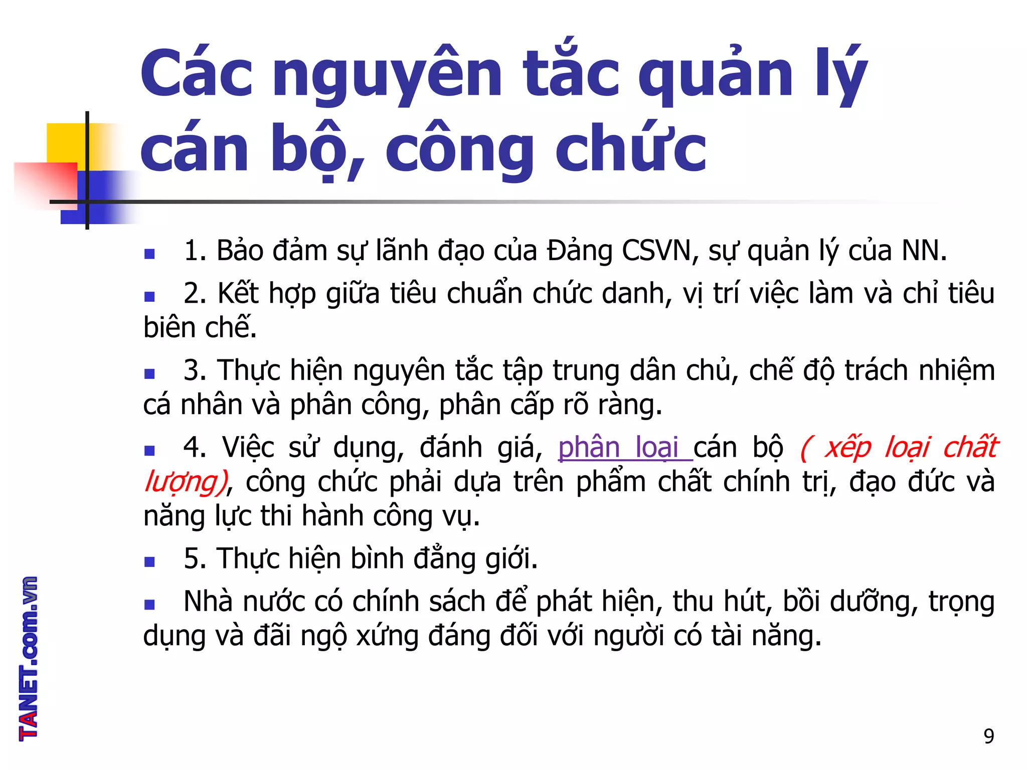 Các nguyên tắc quản lý
cán bộ, công chức
 1. Bảo đảm sự lãnh đạo của Đảng CSVN, sự quản lý của NN.
 2. Kết hợp giữa tiêu chuẩn chức danh, vị trí việc làm và chỉ tiêu
biên chế.
 3. Thực hiện nguyên tắc tập trung dân chủ, chế độ trách nhiệm
cá nhân và phân công, phân cấp rõ ràng.
 4. Việc sử dụng, đánh giá, phân loại cán bộ ( xếp loại chất
lượng), công chức phải dựa trên phẩm chất chính trị, đạo đức và
năng lực thi hành công vụ.
 5. Thực hiện bình đẳng giới.
 Nhà nước có chính sách để phát hiện, thu hút, bồi dưỡng, trọng
dụng và đãi ngộ xứng đáng đối với người có tài năng.
9
 