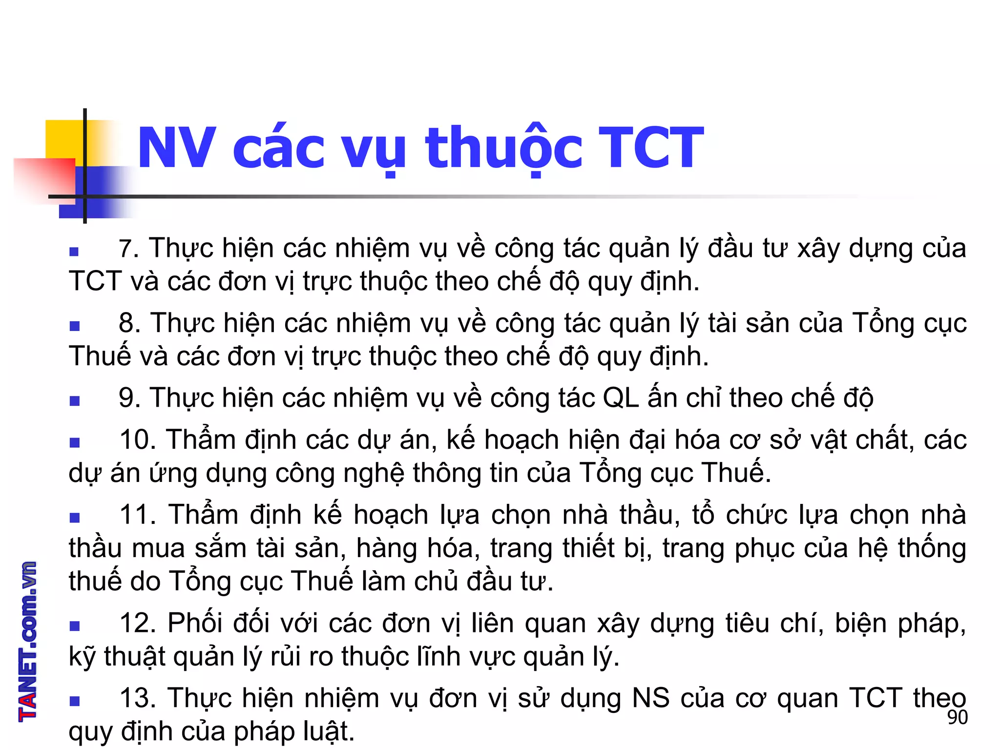 NV các vụ thuộc TCT
 7. Thực hiện các nhiệm vụ về công tác quản lý đầu tư xây dựng của
TCT và các đơn vị trực thuộc theo chế độ quy định.
 8. Thực hiện các nhiệm vụ về công tác quản lý tài sản của Tổng cục
Thuế và các đơn vị trực thuộc theo chế độ quy định.
 9. Thực hiện các nhiệm vụ về công tác QL ấn chỉ theo chế độ
 10. Thẩm định các dự án, kế hoạch hiện đại hóa cơ sở vật chất, các
dự án ứng dụng công nghệ thông tin của Tổng cục Thuế.
 11. Thẩm định kế hoạch lựa chọn nhà thầu, tổ chức lựa chọn nhà
thầu mua sắm tài sản, hàng hóa, trang thiết bị, trang phục của hệ thống
thuế do Tổng cục Thuế làm chủ đầu tư.
 12. Phối đối với các đơn vị liên quan xây dựng tiêu chí, biện pháp,
kỹ thuật quản lý rủi ro thuộc lĩnh vực quản lý.
 13. Thực hiện nhiệm vụ đơn vị sử dụng NS của cơ quan TCT theo
quy định của pháp luật.
90
 