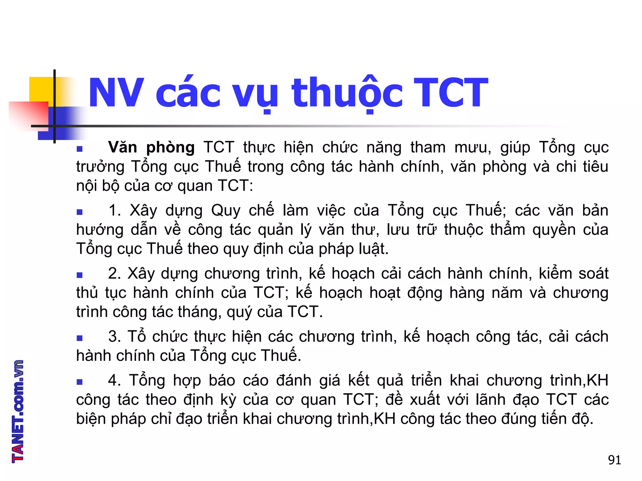 NV các vụ thuộc TCT
 Văn phòng TCT thực hiện chức năng tham mưu, giúp Tổng cục
trưởng Tổng cục Thuế trong công tác hành chính, văn phòng và chi tiêu
nội bộ của cơ quan TCT:
 1. Xây dựng Quy chế làm việc của Tổng cục Thuế; các văn bản
hướng dẫn về công tác quản lý văn thư, lưu trữ thuộc thẩm quyền của
Tổng cục Thuế theo quy định của pháp luật.
 2. Xây dựng chương trình, kế hoạch cải cách hành chính, kiểm soát
thủ tục hành chính của TCT; kế hoạch hoạt động hàng năm và chương
trình công tác tháng, quý của TCT.
 3. Tổ chức thực hiện các chương trình, kế hoạch công tác, cải cách
hành chính của Tổng cục Thuế.
 4. Tổng hợp báo cáo đánh giá kết quả triển khai chương trình,KH
công tác theo định kỳ của cơ quan TCT; đề xuất với lãnh đạo TCT các
biện pháp chỉ đạo triển khai chương trình,KH công tác theo đúng tiến độ.
91
 