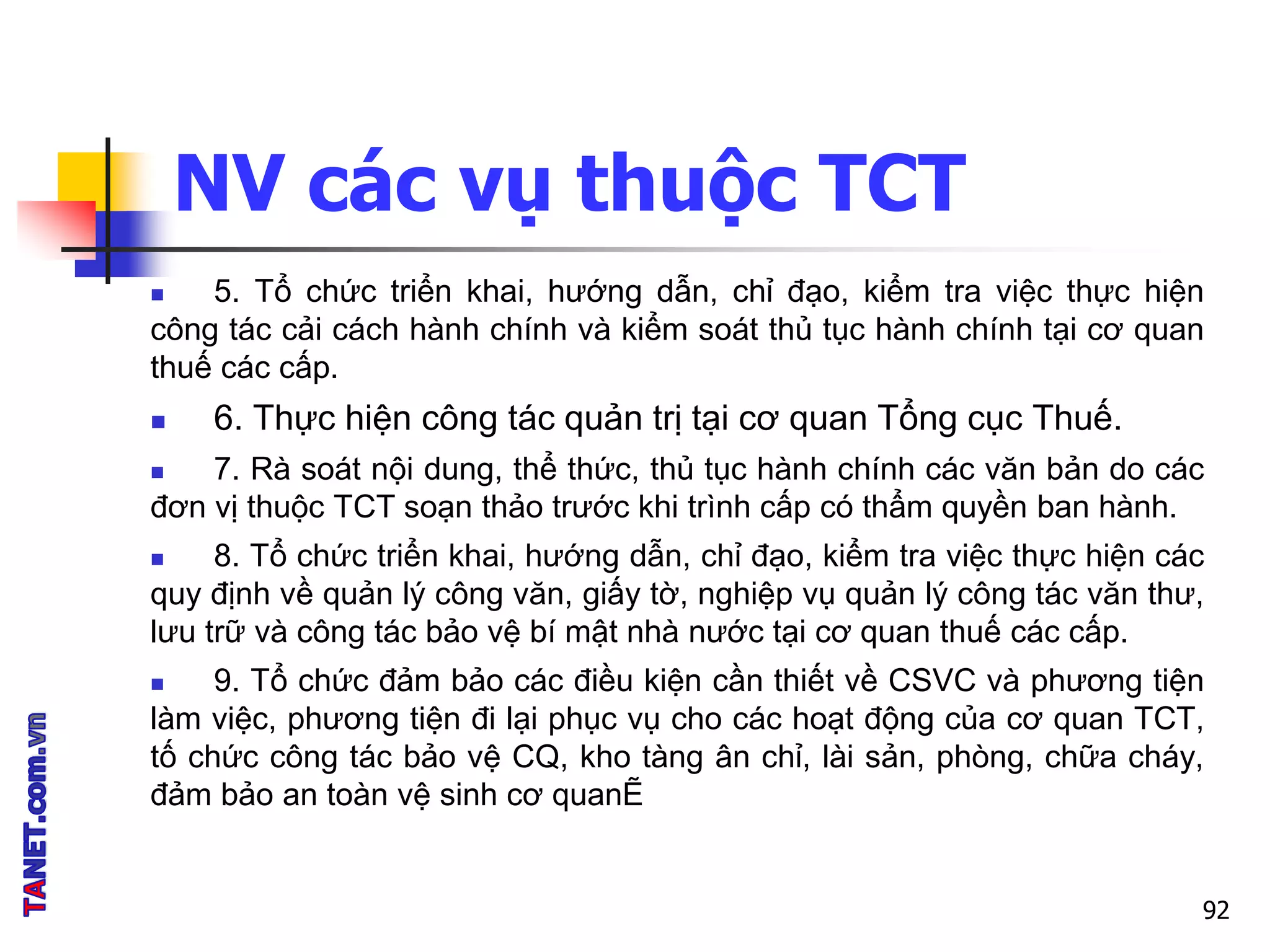 NV các vụ thuộc TCT
 5. Tổ chức triển khai, hướng dẫn, chỉ đạo, kiểm tra việc thực hiện
công tác cải cách hành chính và kiểm soát thủ tục hành chính tại cơ quan
thuế các cấp.
 6. Thực hiện công tác quản trị tại cơ quan Tổng cục Thuế.
 7. Rà soát nội dung, thể thức, thủ tục hành chính các văn bản do các
đơn vị thuộc TCT soạn thảo trước khi trình cấp có thẩm quyền ban hành.
 8. Tổ chức triển khai, hướng dẫn, chỉ đạo, kiểm tra việc thực hiện các
quy định về quản lý công văn, giấy tờ, nghiệp vụ quản lý công tác văn thư,
lưu trữ và công tác bảo vệ bí mật nhà nước tại cơ quan thuế các cấp.
 9. Tổ chức đảm bảo các điều kiện cần thiết về CSVC và phương tiện
làm việc, phương tiện đi lại phục vụ cho các hoạt động của cơ quan TCT,
tố chức công tác bảo vệ CQ, kho tàng ân chỉ, lài sản, phòng, chữa cháy,
đảm bảo an toàn vệ sinh cơ quanẼ
92
 