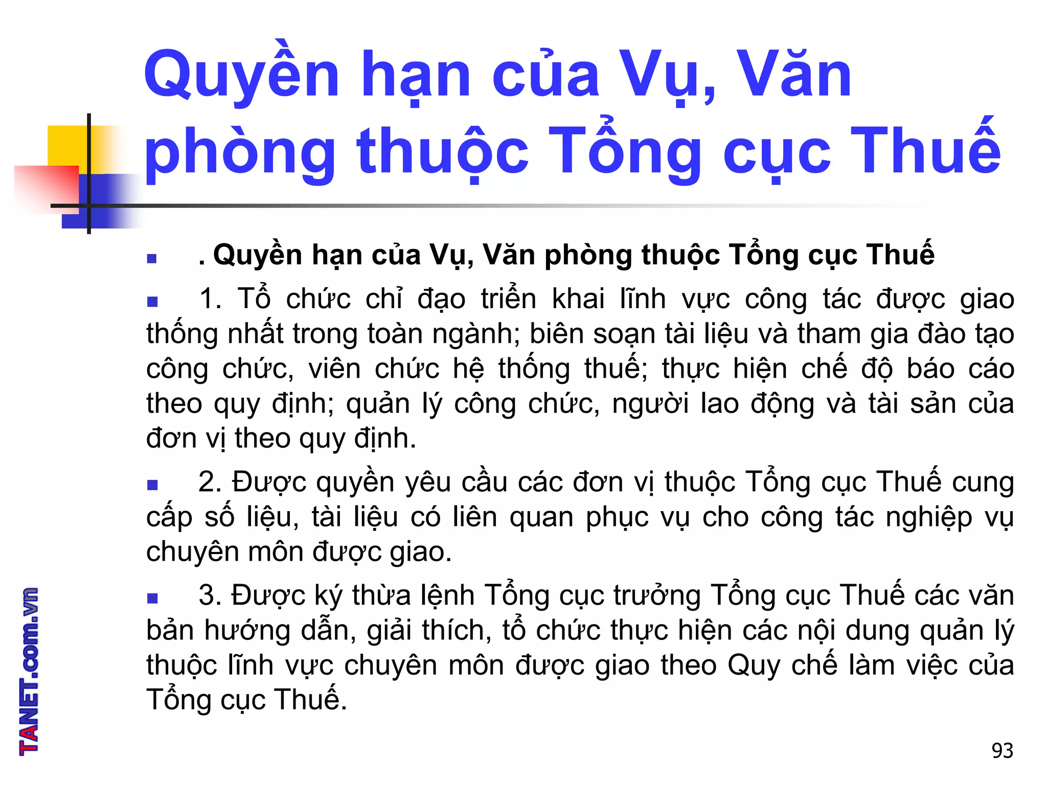Quyền hạn của Vụ, Văn
phòng thuộc Tổng cục Thuế
 . Quyền hạn của Vụ, Văn phòng thuộc Tổng cục Thuế
 1. Tổ chức chỉ đạo triển khai lĩnh vực công tác được giao
thống nhất trong toàn ngành; biên soạn tài liệu và tham gia đào tạo
công chức, viên chức hệ thống thuế; thực hiện chế độ báo cáo
theo quy định; quản lý công chức, người lao động và tài sản của
đơn vị theo quy định.
 2. Được quyền yêu cầu các đơn vị thuộc Tổng cục Thuế cung
cấp số liệu, tài liệu có liên quan phục vụ cho công tác nghiệp vụ
chuyên môn được giao.
 3. Được ký thừa lệnh Tổng cục trưởng Tổng cục Thuế các văn
bản hướng dẫn, giải thích, tổ chức thực hiện các nội dung quản lý
thuộc lĩnh vực chuyên môn được giao theo Quy chế làm việc của
Tổng cục Thuế.
93
 