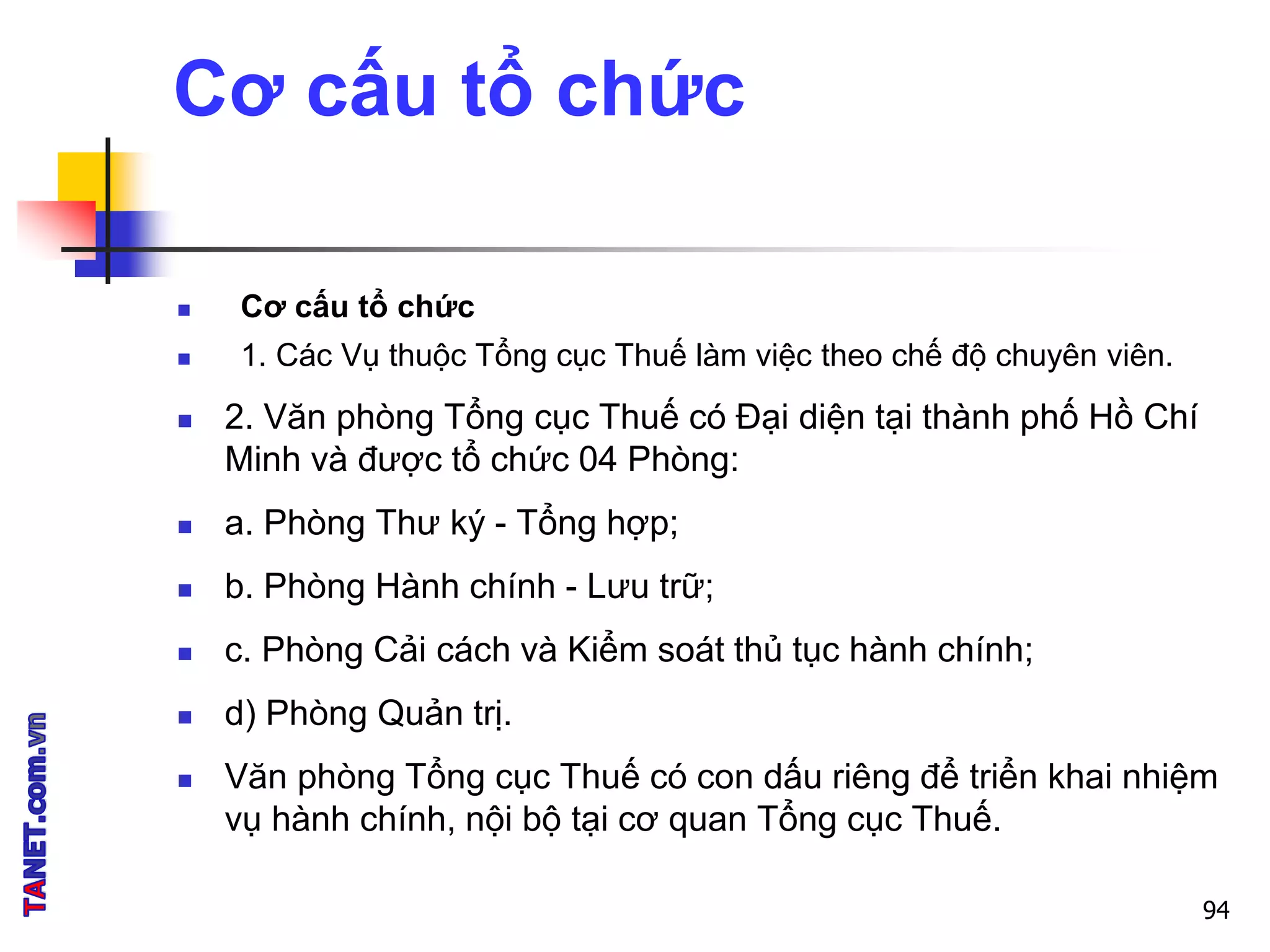 Cơ cấu tổ chức
 Cơ cấu tổ chức
 1. Các Vụ thuộc Tổng cục Thuế làm việc theo chế độ chuyên viên.
 2. Văn phòng Tổng cục Thuế có Đại diện tại thành phố Hồ Chí
Minh và được tổ chức 04 Phòng:
 a. Phòng Thư ký - Tổng hợp;
 b. Phòng Hành chính - Lưu trữ;
 c. Phòng Cải cách và Kiểm soát thủ tục hành chính;
 d) Phòng Quản trị.
 Văn phòng Tổng cục Thuế có con dấu riêng để triển khai nhiệm
vụ hành chính, nội bộ tại cơ quan Tổng cục Thuế.
94
 