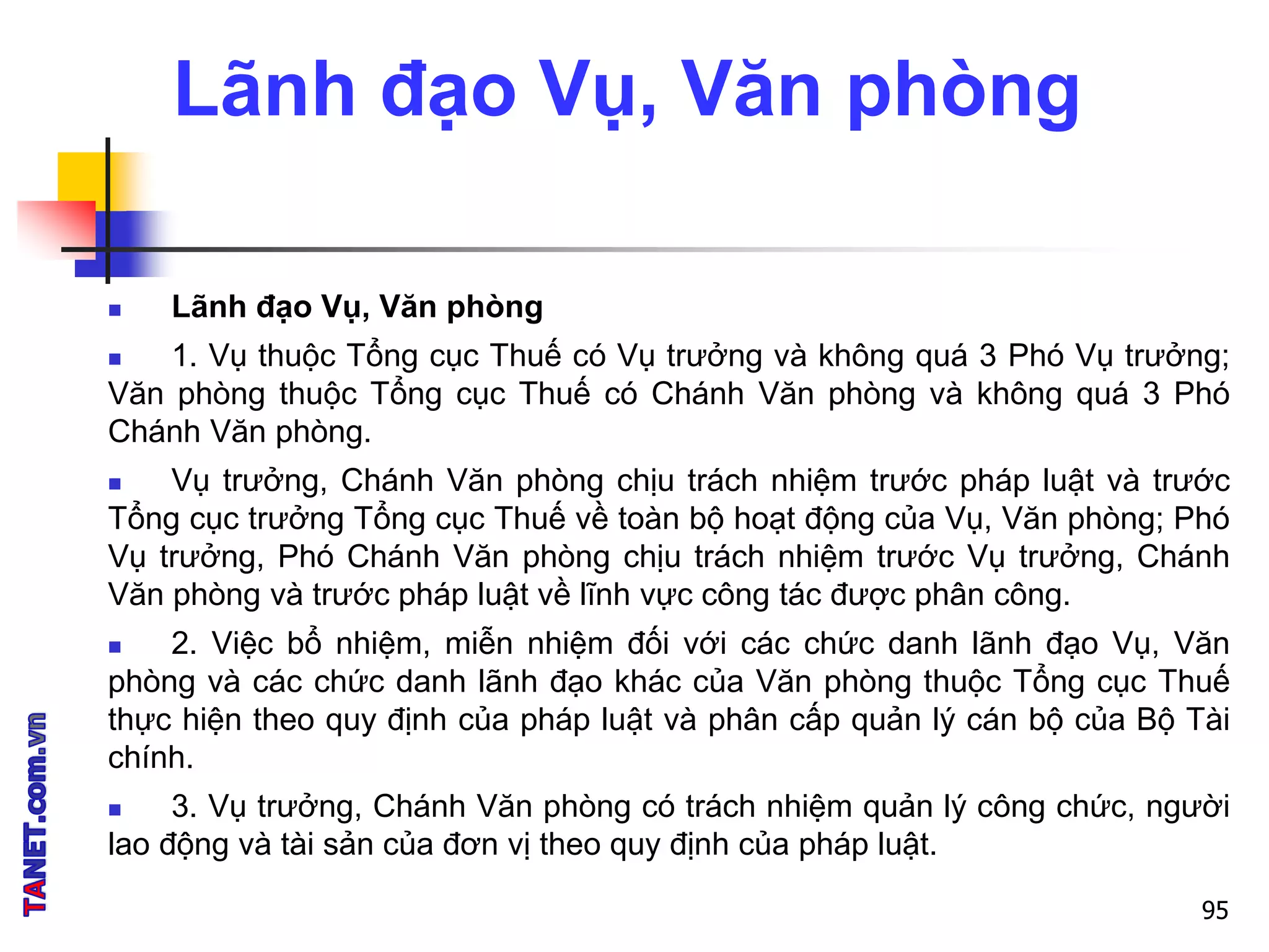 Lãnh đạo Vụ, Văn phòng
 Lãnh đạo Vụ, Văn phòng
 1. Vụ thuộc Tổng cục Thuế có Vụ trưởng và không quá 3 Phó Vụ trưởng;
Văn phòng thuộc Tổng cục Thuế có Chánh Văn phòng và không quá 3 Phó
Chánh Văn phòng.
 Vụ trưởng, Chánh Văn phòng chịu trách nhiệm trước pháp luật và trước
Tổng cục trưởng Tổng cục Thuế về toàn bộ hoạt động của Vụ, Văn phòng; Phó
Vụ trưởng, Phó Chánh Văn phòng chịu trách nhiệm trước Vụ trưởng, Chánh
Văn phòng và trước pháp luật về lĩnh vực công tác được phân công.
 2. Việc bổ nhiệm, miễn nhiệm đối với các chức danh lãnh đạo Vụ, Văn
phòng và các chức danh lãnh đạo khác của Văn phòng thuộc Tổng cục Thuế
thực hiện theo quy định của pháp luật và phân cấp quản lý cán bộ của Bộ Tài
chính.
 3. Vụ trưởng, Chánh Văn phòng có trách nhiệm quản lý công chức, người
lao động và tài sản của đơn vị theo quy định của pháp luật.
95
 