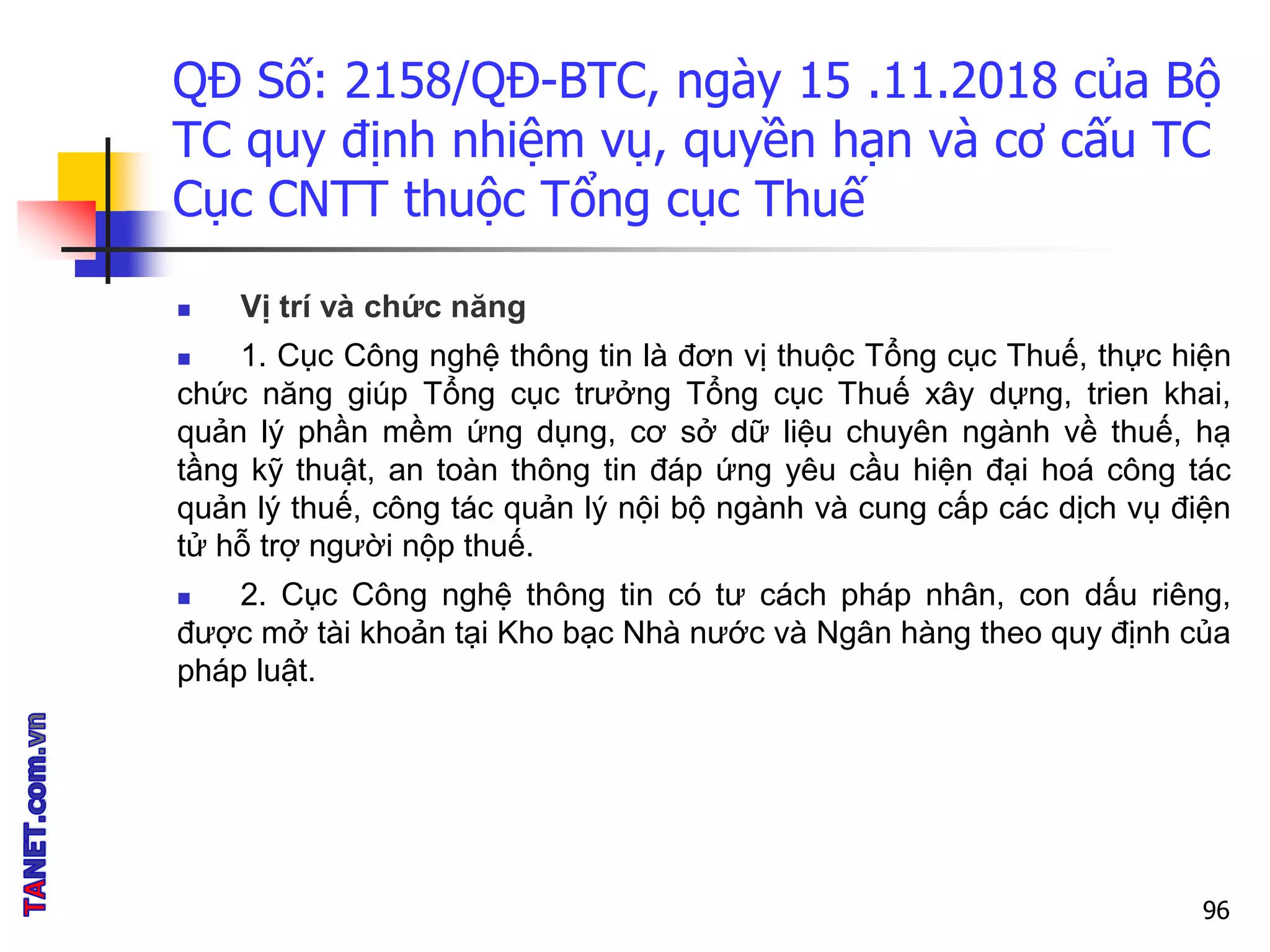 QĐ Số: 2158/QĐ-BTC, ngày 15 .11.2018 của Bộ
TC quy định nhiệm vụ, quyền hạn và cơ cấu TC
Cục CNTT thuộc Tổng cục Thuế
 Vị trí và chức năng
 1. Cục Công nghệ thông tin là đơn vị thuộc Tổng cục Thuế, thực hiện
chức năng giúp Tổng cục trưởng Tổng cục Thuế xây dựng, trien khai,
quản lý phần mềm ứng dụng, cơ sở dữ liệu chuyên ngành về thuế, hạ
tầng kỹ thuật, an toàn thông tin đáp ứng yêu cầu hiện đại hoá công tác
quản lý thuế, công tác quản lý nội bộ ngành và cung cấp các dịch vụ điện
tử hỗ trợ người nộp thuế.
 2. Cục Công nghệ thông tin có tư cách pháp nhân, con dấu riêng,
được mở tài khoản tại Kho bạc Nhà nước và Ngân hàng theo quy định của
pháp luật.
96
 