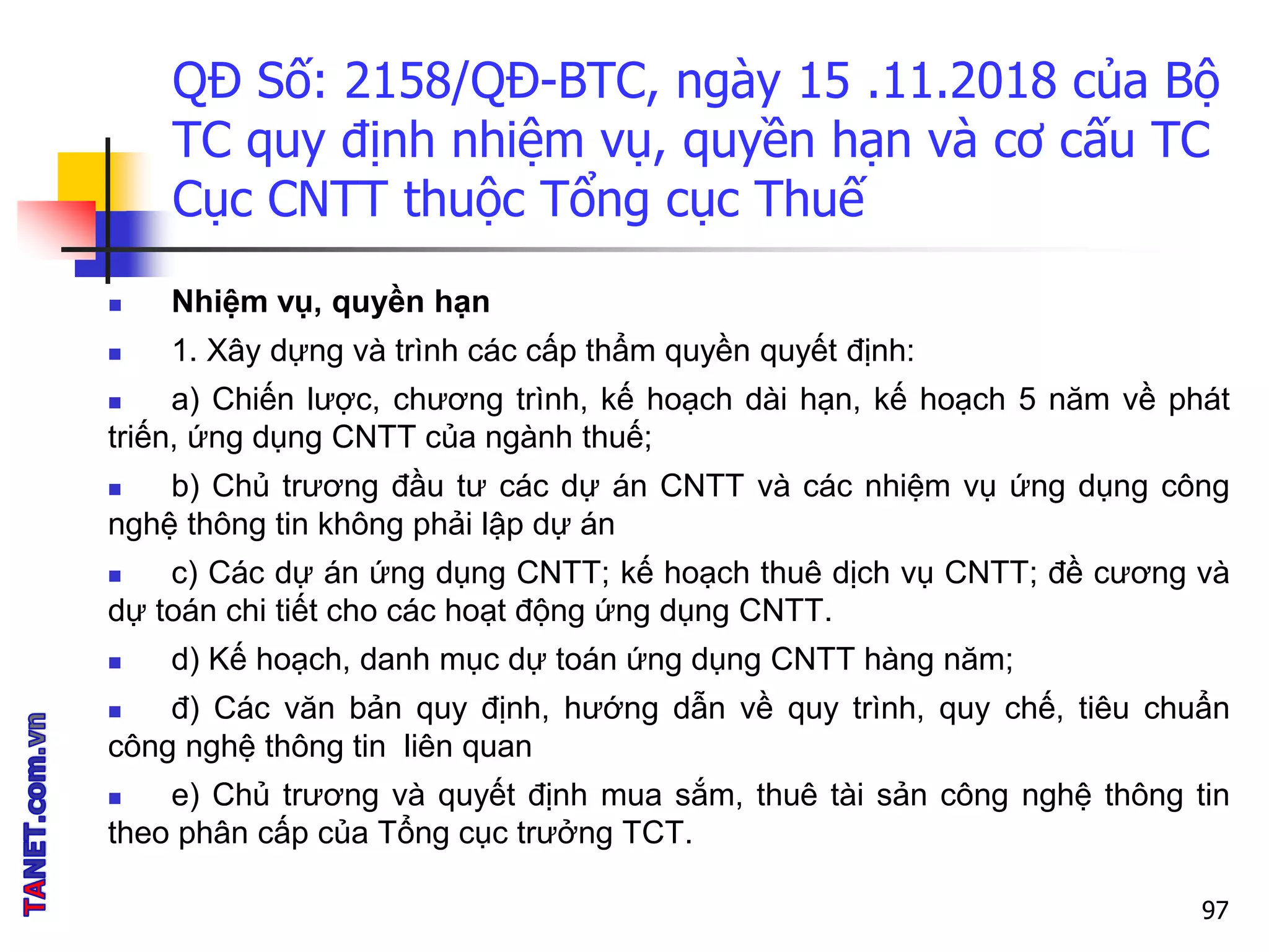 QĐ Số: 2158/QĐ-BTC, ngày 15 .11.2018 của Bộ
TC quy định nhiệm vụ, quyền hạn và cơ cấu TC
Cục CNTT thuộc Tổng cục Thuế
 Nhiệm vụ, quyền hạn
 1. Xây dựng và trình các cấp thẩm quyền quyết định:
 a) Chiến lược, chương trình, kế hoạch dài hạn, kế hoạch 5 năm về phát
triến, ứng dụng CNTT của ngành thuế;
 b) Chủ trương đầu tư các dự án CNTT và các nhiệm vụ ứng dụng công
nghệ thông tin không phải lập dự án
 c) Các dự án ứng dụng CNTT; kế hoạch thuê dịch vụ CNTT; đề cương và
dự toán chi tiết cho các hoạt động ứng dụng CNTT.
 d) Kế hoạch, danh mục dự toán ứng dụng CNTT hàng năm;
 đ) Các văn bản quy định, hướng dẫn về quy trình, quy chế, tiêu chuẩn
công nghệ thông tin liên quan
 e) Chủ trương và quyết định mua sắm, thuê tài sản công nghệ thông tin
theo phân cấp của Tổng cục trưởng TCT.
97
 