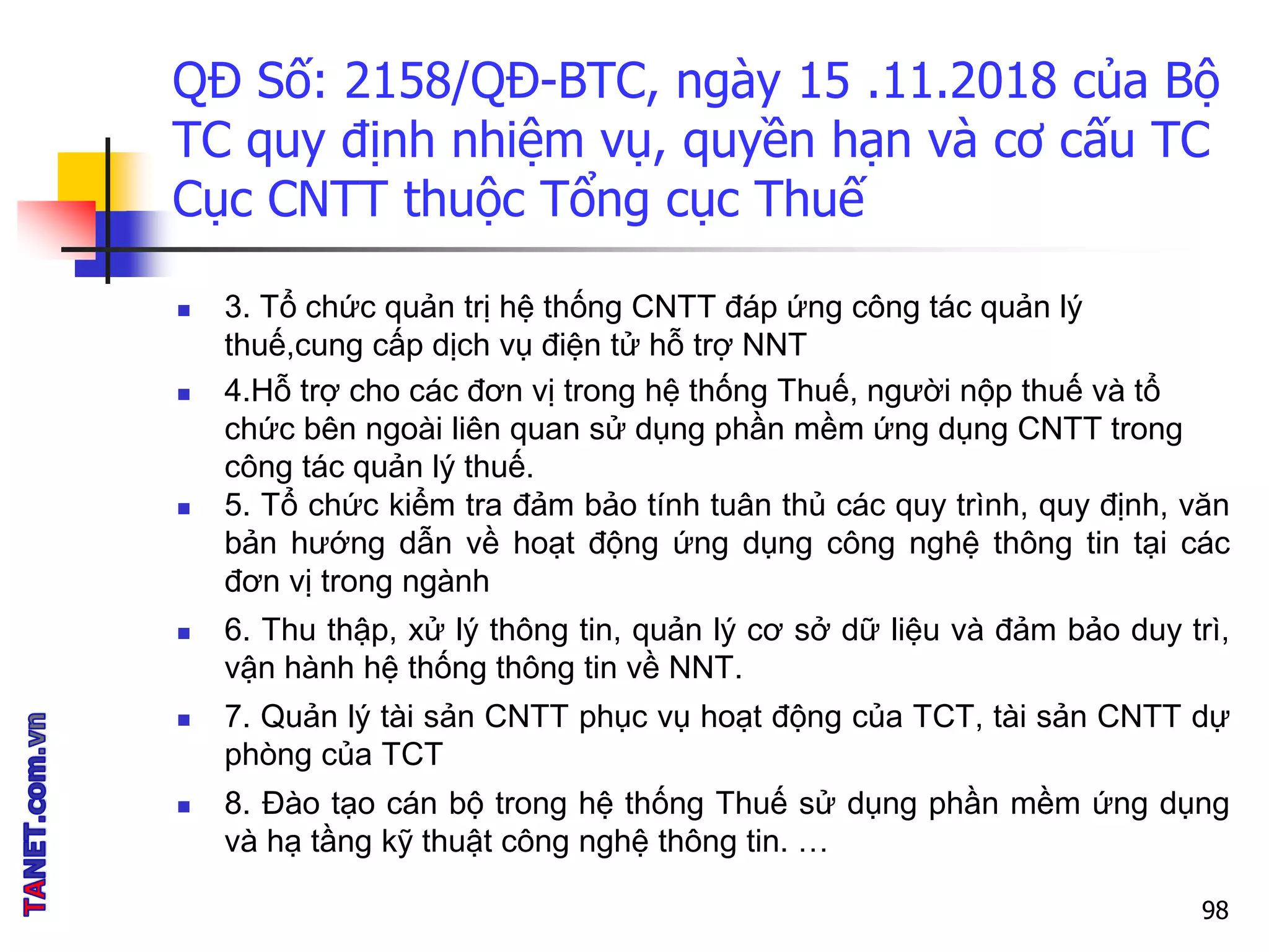QĐ Số: 2158/QĐ-BTC, ngày 15 .11.2018 của Bộ
TC quy định nhiệm vụ, quyền hạn và cơ cấu TC
Cục CNTT thuộc Tổng cục Thuế
 3. Tổ chức quản trị hệ thống CNTT đáp ứng công tác quản lý
thuế,cung cấp dịch vụ điện tử hỗ trợ NNT
 4.Hỗ trợ cho các đơn vị trong hệ thống Thuế, người nộp thuế và tổ
chức bên ngoài liên quan sử dụng phần mềm ứng dụng CNTT trong
công tác quản lý thuế.
 5. Tổ chức kiểm tra đảm bảo tính tuân thủ các quy trình, quy định, văn
bản hướng dẫn về hoạt động ứng dụng công nghệ thông tin tại các
đơn vị trong ngành
 6. Thu thập, xử lý thông tin, quản lý cơ sở dữ liệu và đảm bảo duy trì,
vận hành hệ thống thông tin về NNT.
 7. Quản lý tài sản CNTT phục vụ hoạt động của TCT, tài sản CNTT dự
phòng của TCT
 8. Đào tạo cán bộ trong hệ thống Thuế sử dụng phần mềm ứng dụng
và hạ tầng kỹ thuật công nghệ thông tin. …
98
 