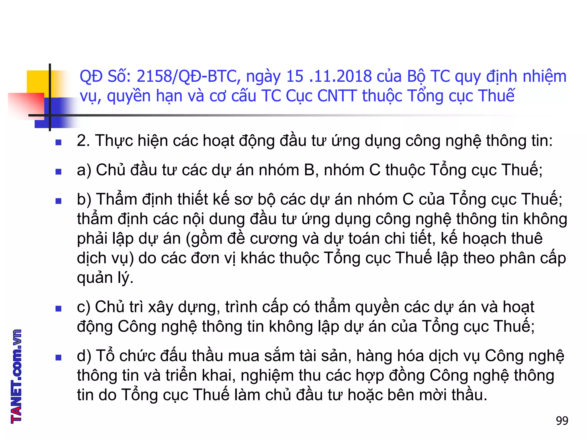 QĐ Số: 2158/QĐ-BTC, ngày 15 .11.2018 của Bộ TC quy định nhiệm
vụ, quyền hạn và cơ cấu TC Cục CNTT thuộc Tổng cục Thuế
 2. Thực hiện các hoạt động đầu tư ứng dụng công nghệ thông tin:
 a) Chủ đầu tư các dự án nhóm B, nhóm C thuộc Tổng cục Thuế;
 b) Thẩm định thiết kế sơ bộ các dự án nhóm C của Tổng cục Thuế;
thẩm định các nội dung đầu tư ứng dụng công nghệ thông tin không
phải lập dự án (gồm đề cương và dự toán chi tiết, kế hoạch thuê
dịch vụ) do các đơn vị khác thuộc Tổng cục Thuế lập theo phân cấp
quản lý.
 c) Chủ trì xây dựng, trình cấp có thẩm quyền các dự án và hoạt
động Công nghệ thông tin không lập dự án của Tổng cục Thuế;
 d) Tổ chức đấu thầu mua sắm tài sản, hàng hóa dịch vụ Công nghệ
thông tin và triển khai, nghiệm thu các hợp đồng Công nghệ thông
tin do Tổng cục Thuế làm chủ đầu tư hoặc bên mời thầu.
99
 