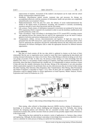 IJ-ICT ISSN: 2252-8776 
Recent trends in big data using hadoop (Chetna Kaushal)
41
improvement of students. Assessment of the student’s development can be made with the school
faculty synchronization enhanced system.
iv. Healthcare: Miscellaneous patient records, treatment data and processes for therapy are
accomplished effectively with the awareness of information; health care providers can comprehend
and proficiently recover patient’s fitness.
v. Media/entertainment: From the past five years, the industry of social media/entertainment has
shifted to the digital means of production, recording, and circulation is currently accumulating
enormous amounts of users observing actions and the rich content.
vi. Life sciences: Nearly tonnes of information (measured in terra-bytes) are produced by lesser price
DNA sequencing which is required to be examined in order to scan the hereditary modifications and
possible proficiency of the cure.
vii. Video surveillance: Video surveillance is developing from CCTV toward IPTV recording systems
and capturing devices like cameras that are used by the organizations as per the need to analyse
patterns of activities and actions (enhancement of service and security).
viii. Transportation, utilities, services, telecommunication and logistics: At high rate sensor data is
generated from the GPS transceivers, smart meters and mobile devices (cell phones) which is then
used for optimizing the operations and find the relationship between the data which form relevant
information for business intelligence (BI) to make the appropriate decisions for different business
opportunities.
2. DATA MINING
Big data on cloud contains all the raw data which is gathered in clusters on the basis of their
relationship. But the user or organization never wanted to waste their time in gathering the data details and
creating structural information as it takes a lot of time. Hence, Data Mining is referred as taking out info from
vast groups of records of data. In other way, the process of data mining is to mine knowledge from the
database [10]. There is a vast quantity of data existing in IT Industry. Such data cannot be utilized further for
processing, unless that data is transformed into valuable info. It is indispensable to analyze enormous volume
of data and mine the valuable information from the data. Mining of the information is not only procedure
which is particularly required to be performed; there are also other processes that are involved in data mining
like Data Cleaning, Data Selection, Data Integration, Data Transformation, Data Mining, Data Presentation
and Pattern Evaluation is described in Figure 2 [11]. Once all these jobs are completely terminated, this
information could be adapted further in various applications as Fraud Exposure, Market Analysis, Science
Exploration and Control in Production etc. [12].
Figure 2. Data mining in Knowledge Discovery process [13]
Data mining, often referred to Knowledge discovery (KDD) involves mining of information or
knowledge as its primary and the utmost challenging and intriguing step [13]. Normally, data mining
discloses the intriguing patterns and inferences that are concealed covertly inside a large volume of
unanalysed or primary data, and the outcomes which are carried out may possibly support future observations
in the actual world.
Data mining has been exploited by an extensive variety of applications i.e. business, drug, science
and engineering. Although, the data mining is main phase in knowledge discovery process therefore it is also
used as a substitute for entire process of taking out useful info from databases.
 