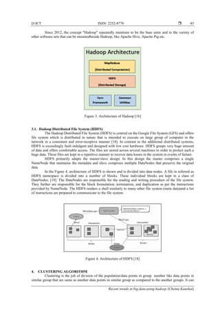 IJ-ICT ISSN: 2252-8776 
Recent trends in big data using hadoop (Chetna Kaushal)
43
Since 2012, the concept "Hadoop" repeatedly mentions to be the base units and to the variety of
other software sets that can be mountedbeside Hadoop, like Apache Hive, Apache Pig etc.
Figure 3. Architecture of Hadoop [16]
3.1. Hadoop Distributed File System (HDFS)
The Hadoop Distributed File System (HDFS) is centred on the Google File System (GFS) and offers
file system which is distributed in nature that is intended to execute on large group of computer in the
network in a consistent and error-receptive manner [18]. In contrast to the additional distributed systems,
HDFS is exceedingly fault indulgent and designed with low cost hardware. HDFS grasps very huge amount
of data and offers comfortable access. The files are stored across several machines in order to protect such a
huge data. These files are kept in a repetitive manner to recover data losses in the system in events of failure.
HDFS primarily adapts the master/slave design. In this design the master comprises a single
NameNode that maintains the metadata and slave comprises multiple DataNodes that preserve the original
data.
In the Figure 4, architecture of HDFS is shown and is divided into data nodes. A file in referred as
HDFS namespace is divided into a number of blocks. These individual blocks are kept in a class of
DataNodes. [19]. The DataNodes are responsible for the reading and writing procedure of the file system.
They further are responsible for the block formulation, termination, and duplication as per the instructions
provided by NameNode. The HDFS renders a shell similarly to many other file system (meta data)and a list
of instructions are prepared to communicate to the file system.
Figure 4. Architecture of HDFS [18]
4. CLUSTERING ALGORITHM
Clustering is the job of division of the population/data points in group number like data points in
similar group that are same as another data points in similar group as compared to the another groups. It can
 
