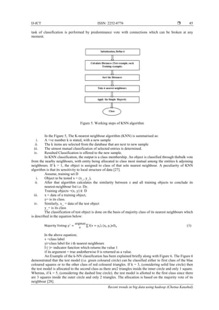 IJ-ICT ISSN: 2252-8776 
Recent trends in big data using hadoop (Chetna Kaushal)
45
task of classification is performed by predominance vote with connections which can be broken at any
moment.
Figure 5. Working steps of KNN algorithm
In the Figure 5, The K-nearest neighbour algorithm (KNN) is summarised as:
i. A +ve number k is stated, with a new sample
ii. The k items are selected from the database that are next to new sample
iii. The utmost mutual classification of selected entries is determined.
iv. Resulted Classification is offered to the new sample.
In KNN classification, the output is a class membership. An object is classified through thebulk vote
from the nearby neighbours, with entity being allocated to class most mutual among the entities k adjoining
neighbours. If k = 1, the object is assigned to class of that sole nearest neighbour. A peculiarity of KNN
algorithm is that its sensitivity to local structure of data [27].
Assume, training set D
i. Object to be tested x = (x_, y_),
ii. After that algorithm calculates the similarity between z and all training objects to conclude its
nearest-neighbour list i.e. Dz.
Training objects =(x, y) ∈ D
iii. x = data of a training object,
y= is its class.
iv. Similarly, x_ = data of the test object
y_= is its class
The classification of test object is done on the basis of majority class of its nearest neighbours which
is described in the equation below:
Majority Voting: y′
=
argmax
v
∑ I(v = yi), (xi, yi)ϵDz (1)
In the above equation;
v =class label
yi=class label for i th nearest neighbours
I (·)= indicator function which returns the value 1
if its argument = true andotherwise 0 is returned as a value.
An Example of the k-NN classification has been explained briefly along with Figure 6. The Figure 6
demonstrated that the test model (i.e. green coloured circle) can be classified either to first class of the blue
coloured squares or to the other class of red coloured triangles. If k = 3, (considering solid line circle) then
the test model is allocated to the second class as there are2 triangles inside the inner circle and only 1 square.
Whereas, if k = 5, (considering the dashed line circle), the test model is allotted to the first class since there
are 3 squares inside the outer circle and only 2 triangles. The allocation is based on the majority vote of its
neighbour [28].
 