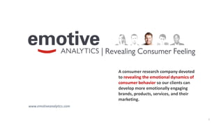1
A consumer research company devoted
to revealing the emotional dynamics of
consumer behavior so our clients can
develop more emotionally engaging
brands, products, services, and their
marketing.
www.emotiveanalytics.com
 