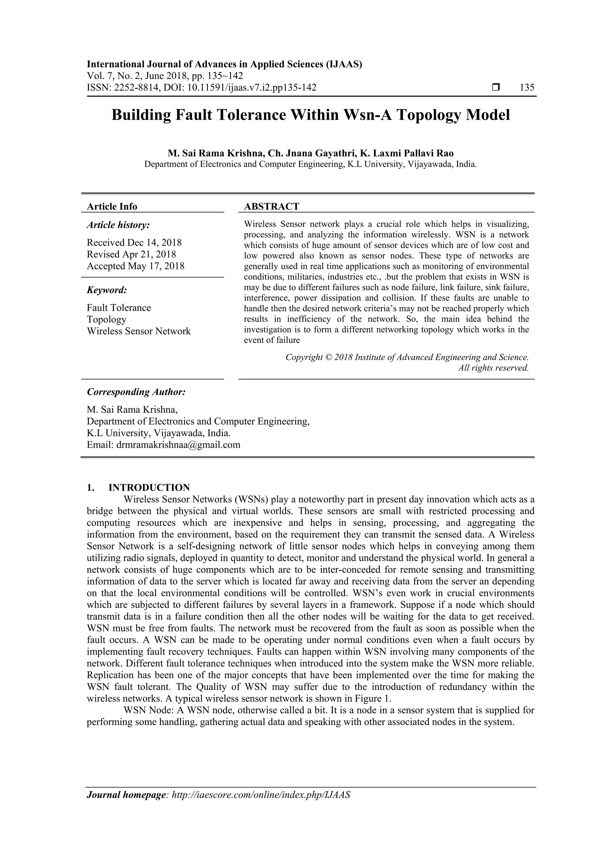 International Journal of Advances in Applied Sciences (IJAAS)
Vol. 7, No. 2, June 2018, pp. 135~142
ISSN: 2252-8814, DOI: 10.11591/ijaas.v7.i2.pp135-142  135
Journal homepage: http://iaescore.com/online/index.php/IJAAS
Building Fault Tolerance Within Wsn-A Topology Model
M. Sai Rama Krishna, Ch. Jnana Gayathri, K. Laxmi Pallavi Rao
Department of Electronics and Computer Engineering, K.L University, Vijayawada, India.
Article Info ABSTRACT
Article history:
Received Dec 14, 2018
Revised Apr 21, 2018
Accepted May 17, 2018
Wireless Sensor network plays a crucial role which helps in visualizing,
processing, and analyzing the information wirelessly. WSN is a network
which consists of huge amount of sensor devices which are of low cost and
low powered also known as sensor nodes. These type of networks are
generally used in real time applications such as monitoring of environmental
conditions, militaries, industries etc., .but the problem that exists in WSN is
may be due to different failures such as node failure, link failure, sink failure,
interference, power dissipation and collision. If these faults are unable to
handle then the desired network criteria’s may not be reached properly which
results in inefficiency of the network. So, the main idea behind the
investigation is to form a different networking topology which works in the
event of failure
Keyword:
Fault Tolerance
Topology
Wireless Sensor Network
Copyright © 2018 Institute of Advanced Engineering and Science.
All rights reserved.
Corresponding Author:
M. Sai Rama Krishna,
Department of Electronics and Computer Engineering,
K.L University, Vijayawada, India.
Email: drmramakrishnaa@gmail.com
1. INTRODUCTION
Wireless Sensor Networks (WSNs) play a noteworthy part in present day innovation which acts as a
bridge between the physical and virtual worlds. These sensors are small with restricted processing and
computing resources which are inexpensive and helps in sensing, processing, and aggregating the
information from the environment, based on the requirement they can transmit the sensed data. A Wireless
Sensor Network is a self-designing network of little sensor nodes which helps in conveying among them
utilizing radio signals, deployed in quantity to detect, monitor and understand the physical world. In general a
network consists of huge components which are to be inter-conceded for remote sensing and transmitting
information of data to the server which is located far away and receiving data from the server an depending
on that the local environmental conditions will be controlled. WSN’s even work in crucial environments
which are subjected to different failures by several layers in a framework. Suppose if a node which should
transmit data is in a failure condition then all the other nodes will be waiting for the data to get received.
WSN must be free from faults. The network must be recovered from the fault as soon as possible when the
fault occurs. A WSN can be made to be operating under normal conditions even when a fault occurs by
implementing fault recovery techniques. Faults can happen within WSN involving many components of the
network. Different fault tolerance techniques when introduced into the system make the WSN more reliable.
Replication has been one of the major concepts that have been implemented over the time for making the
WSN fault tolerant. The Quality of WSN may suffer due to the introduction of redundancy within the
wireless networks. A typical wireless sensor network is shown in Figure 1.
WSN Node: A WSN node, otherwise called a bit. It is a node in a sensor system that is supplied for
performing some handling, gathering actual data and speaking with other associated nodes in the system.
 