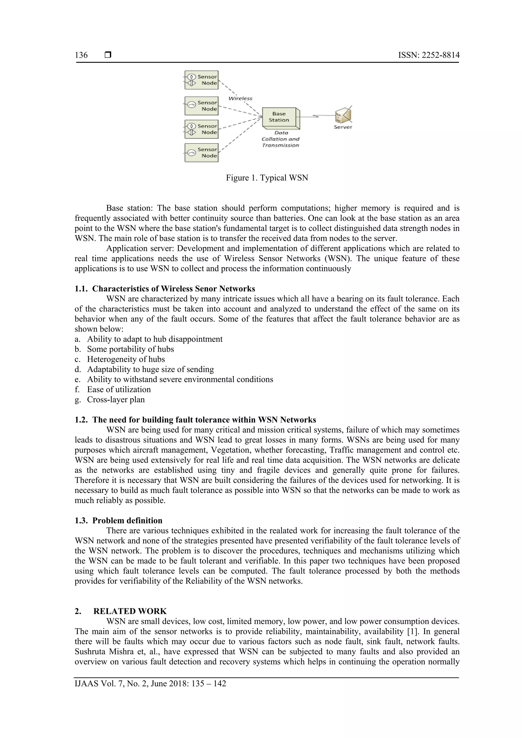  ISSN: 2252-8814
IJAAS Vol. 7, No. 2, June 2018: 135 – 142
136
Figure 1. Typical WSN
Base station: The base station should perform computations; higher memory is required and is
frequently associated with better continuity source than batteries. One can look at the base station as an area
point to the WSN where the base station's fundamental target is to collect distinguished data strength nodes in
WSN. The main role of base station is to transfer the received data from nodes to the server.
Application server: Development and implementation of different applications which are related to
real time applications needs the use of Wireless Sensor Networks (WSN). The unique feature of these
applications is to use WSN to collect and process the information continuously
1.1. Characteristics of Wireless Senor Networks
WSN are characterized by many intricate issues which all have a bearing on its fault tolerance. Each
of the characteristics must be taken into account and analyzed to understand the effect of the same on its
behavior when any of the fault occurs. Some of the features that affect the fault tolerance behavior are as
shown below:
a. Ability to adapt to hub disappointment
b. Some portability of hubs
c. Heterogeneity of hubs
d. Adaptability to huge size of sending
e. Ability to withstand severe environmental conditions
f. Ease of utilization
g. Cross-layer plan
1.2. The need for building fault tolerance within WSN Networks
WSN are being used for many critical and mission critical systems, failure of which may sometimes
leads to disastrous situations and WSN lead to great losses in many forms. WSNs are being used for many
purposes which aircraft management, Vegetation, whether forecasting, Traffic management and control etc.
WSN are being used extensively for real life and real time data acquisition. The WSN networks are delicate
as the networks are established using tiny and fragile devices and generally quite prone for failures.
Therefore it is necessary that WSN are built considering the failures of the devices used for networking. It is
necessary to build as much fault tolerance as possible into WSN so that the networks can be made to work as
much reliably as possible.
1.3. Problem definition
There are various techniques exhibited in the realated work for increasing the fault tolerance of the
WSN network and none of the strategies presented have presented verifiability of the fault tolerance levels of
the WSN network. The problem is to discover the procedures, techniques and mechanisms utilizing which
the WSN can be made to be fault tolerant and verifiable. In this paper two techniques have been proposed
using which fault tolerance levels can be computed. The fault tolerance processed by both the methods
provides for verifiability of the Reliability of the WSN networks.
2. RELATED WORK
WSN are small devices, low cost, limited memory, low power, and low power consumption devices.
The main aim of the sensor networks is to provide reliability, maintainability, availability [1]. In general
there will be faults which may occur due to various factors such as node fault, sink fault, network faults.
Sushruta Mishra et, al., have expressed that WSN can be subjected to many faults and also provided an
overview on various fault detection and recovery systems which helps in continuing the operation normally
 