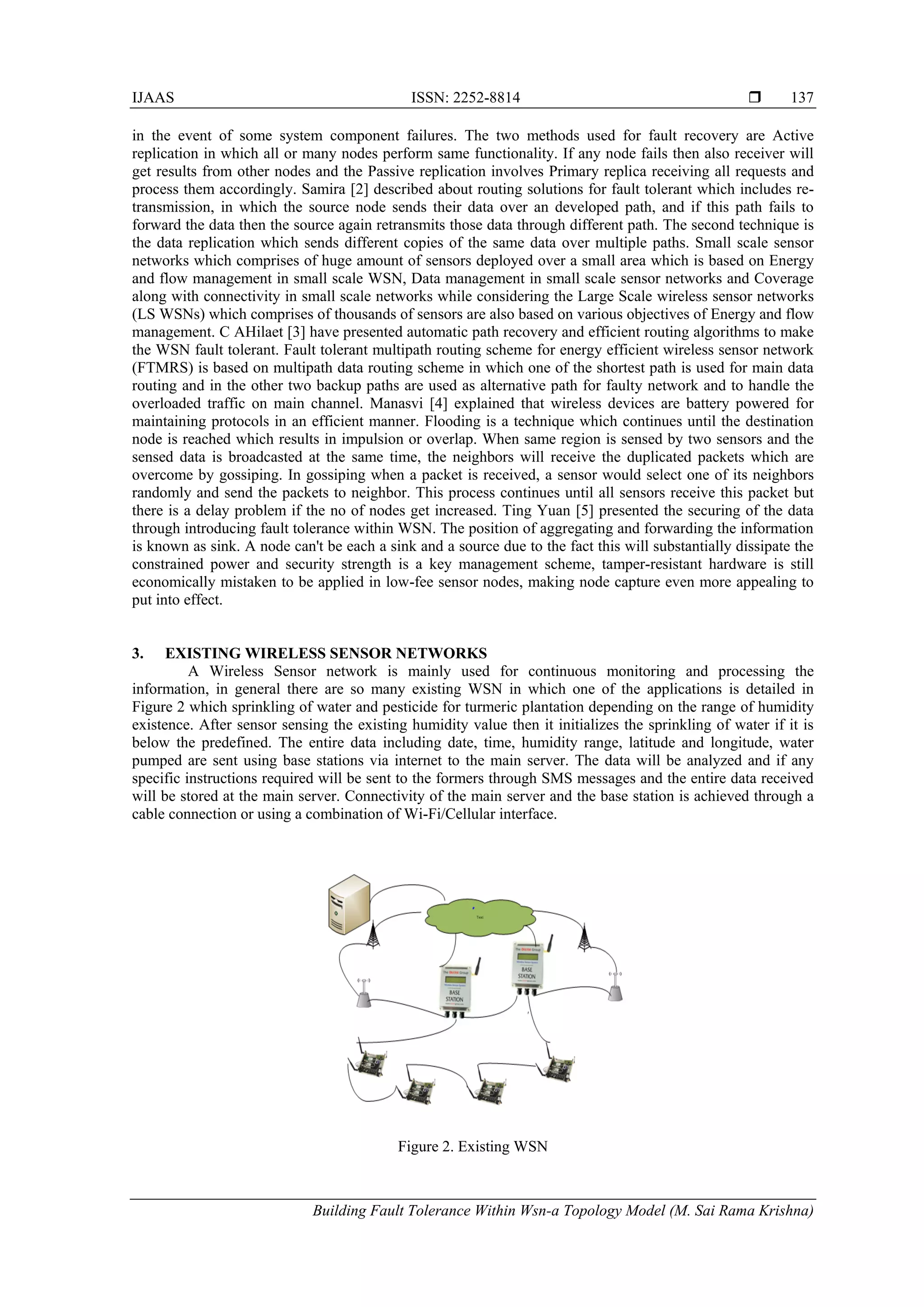 IJAAS ISSN: 2252-8814 
Building Fault Tolerance Within Wsn-a Topology Model (M. Sai Rama Krishna)
137
in the event of some system component failures. The two methods used for fault recovery are Active
replication in which all or many nodes perform same functionality. If any node fails then also receiver will
get results from other nodes and the Passive replication involves Primary replica receiving all requests and
process them accordingly. Samira [2] described about routing solutions for fault tolerant which includes re-
transmission, in which the source node sends their data over an developed path, and if this path fails to
forward the data then the source again retransmits those data through different path. The second technique is
the data replication which sends different copies of the same data over multiple paths. Small scale sensor
networks which comprises of huge amount of sensors deployed over a small area which is based on Energy
and flow management in small scale WSN, Data management in small scale sensor networks and Coverage
along with connectivity in small scale networks while considering the Large Scale wireless sensor networks
(LS WSNs) which comprises of thousands of sensors are also based on various objectives of Energy and flow
management. C AHilaet [3] have presented automatic path recovery and efficient routing algorithms to make
the WSN fault tolerant. Fault tolerant multipath routing scheme for energy efficient wireless sensor network
(FTMRS) is based on multipath data routing scheme in which one of the shortest path is used for main data
routing and in the other two backup paths are used as alternative path for faulty network and to handle the
overloaded traffic on main channel. Manasvi [4] explained that wireless devices are battery powered for
maintaining protocols in an efficient manner. Flooding is a technique which continues until the destination
node is reached which results in impulsion or overlap. When same region is sensed by two sensors and the
sensed data is broadcasted at the same time, the neighbors will receive the duplicated packets which are
overcome by gossiping. In gossiping when a packet is received, a sensor would select one of its neighbors
randomly and send the packets to neighbor. This process continues until all sensors receive this packet but
there is a delay problem if the no of nodes get increased. Ting Yuan [5] presented the securing of the data
through introducing fault tolerance within WSN. The position of aggregating and forwarding the information
is known as sink. A node can't be each a sink and a source due to the fact this will substantially dissipate the
constrained power and security strength is a key management scheme, tamper-resistant hardware is still
economically mistaken to be applied in low-fee sensor nodes, making node capture even more appealing to
put into effect.
3. EXISTING WIRELESS SENSOR NETWORKS
A Wireless Sensor network is mainly used for continuous monitoring and processing the
information, in general there are so many existing WSN in which one of the applications is detailed in
Figure 2 which sprinkling of water and pesticide for turmeric plantation depending on the range of humidity
existence. After sensor sensing the existing humidity value then it initializes the sprinkling of water if it is
below the predefined. The entire data including date, time, humidity range, latitude and longitude, water
pumped are sent using base stations via internet to the main server. The data will be analyzed and if any
specific instructions required will be sent to the formers through SMS messages and the entire data received
will be stored at the main server. Connectivity of the main server and the base station is achieved through a
cable connection or using a combination of Wi-Fi/Cellular interface.
Figure 2. Existing WSN
 