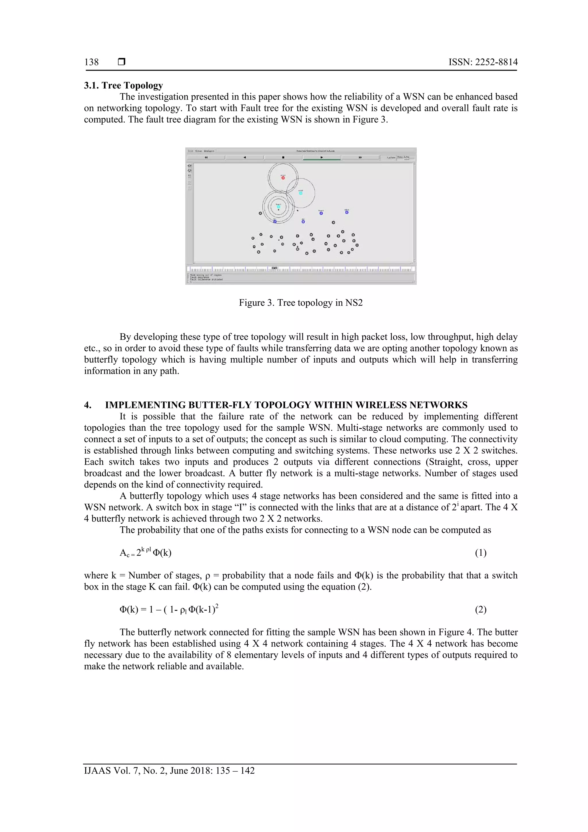  ISSN: 2252-8814
IJAAS Vol. 7, No. 2, June 2018: 135 – 142
138
3.1. Tree Topology
The investigation presented in this paper shows how the reliability of a WSN can be enhanced based
on networking topology. To start with Fault tree for the existing WSN is developed and overall fault rate is
computed. The fault tree diagram for the existing WSN is shown in Figure 3.
Figure 3. Tree topology in NS2
By developing these type of tree topology will result in high packet loss, low throughput, high delay
etc., so in order to avoid these type of faults while transferring data we are opting another topology known as
butterfly topology which is having multiple number of inputs and outputs which will help in transferring
information in any path.
4. IMPLEMENTING BUTTER-FLY TOPOLOGY WITHIN WIRELESS NETWORKS
It is possible that the failure rate of the network can be reduced by implementing different
topologies than the tree topology used for the sample WSN. Multi-stage networks are commonly used to
connect a set of inputs to a set of outputs; the concept as such is similar to cloud computing. The connectivity
is established through links between computing and switching systems. These networks use 2 X 2 switches.
Each switch takes two inputs and produces 2 outputs via different connections (Straight, cross, upper
broadcast and the lower broadcast. A butter fly network is a multi-stage networks. Number of stages used
depends on the kind of connectivity required.
A butterfly topology which uses 4 stage networks has been considered and the same is fitted into a
WSN network. A switch box in stage “I” is connected with the links that are at a distance of 2i
apart. The 4 X
4 butterfly network is achieved through two 2 X 2 networks.
The probability that one of the paths exists for connecting to a WSN node can be computed as
Ac = 2k ρl
Φ(k) (1)
where k = Number of stages, ρ = probability that a node fails and Φ(k) is the probability that that a switch
box in the stage K can fail. Φ(k) can be computed using the equation (2).
Φ(k) = 1 – ( 1- ρl Φ(k-1)2
(2)
The butterfly network connected for fitting the sample WSN has been shown in Figure 4. The butter
fly network has been established using 4 X 4 network containing 4 stages. The 4 X 4 network has become
necessary due to the availability of 8 elementary levels of inputs and 4 different types of outputs required to
make the network reliable and available.
 