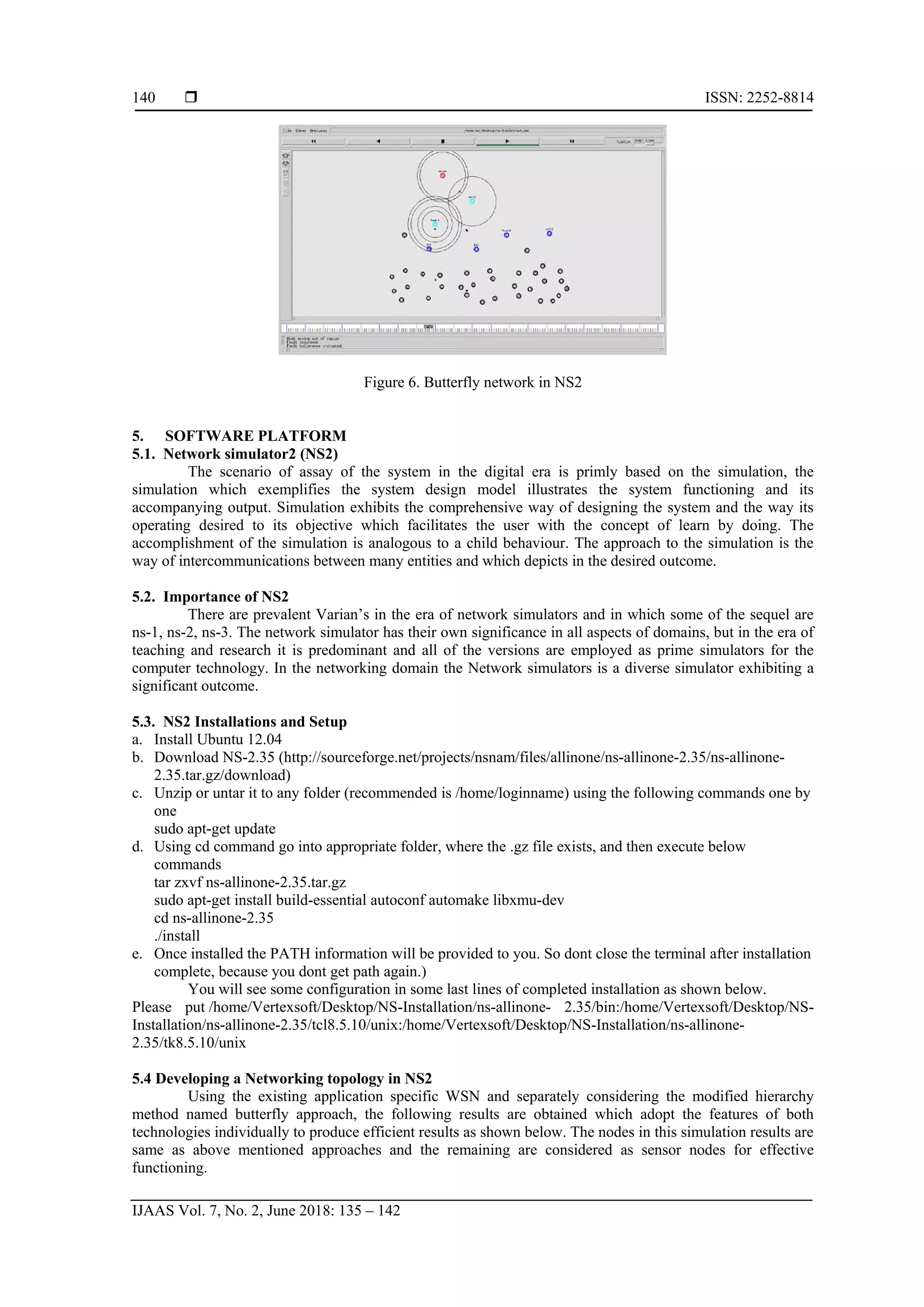  ISSN: 2252-8814
IJAAS Vol. 7, No. 2, June 2018: 135 – 142
140
Figure 6. Butterfly network in NS2
5. SOFTWARE PLATFORM
5.1. Network simulator2 (NS2)
The scenario of assay of the system in the digital era is primly based on the simulation, the
simulation which exemplifies the system design model illustrates the system functioning and its
accompanying output. Simulation exhibits the comprehensive way of designing the system and the way its
operating desired to its objective which facilitates the user with the concept of learn by doing. The
accomplishment of the simulation is analogous to a child behaviour. The approach to the simulation is the
way of intercommunications between many entities and which depicts in the desired outcome.
5.2. Importance of NS2
There are prevalent Varian’s in the era of network simulators and in which some of the sequel are
ns-1, ns-2, ns-3. The network simulator has their own significance in all aspects of domains, but in the era of
teaching and research it is predominant and all of the versions are employed as prime simulators for the
computer technology. In the networking domain the Network simulators is a diverse simulator exhibiting a
significant outcome.
5.3. NS2 Installations and Setup
a. Install Ubuntu 12.04
b. Download NS-2.35 (http://sourceforge.net/projects/nsnam/files/allinone/ns-allinone-2.35/ns-allinone-
2.35.tar.gz/download)
c. Unzip or untar it to any folder (recommended is /home/loginname) using the following commands one by
one
sudo apt-get update
d. Using cd command go into appropriate folder, where the .gz file exists, and then execute below
commands
tar zxvf ns-allinone-2.35.tar.gz
sudo apt-get install build-essential autoconf automake libxmu-dev
cd ns-allinone-2.35
./install
e. Once installed the PATH information will be provided to you. So dont close the terminal after installation
complete, because you dont get path again.)
You will see some configuration in some last lines of completed installation as shown below.
Please put /home/Vertexsoft/Desktop/NS-Installation/ns-allinone- 2.35/bin:/home/Vertexsoft/Desktop/NS-
Installation/ns-allinone-2.35/tcl8.5.10/unix:/home/Vertexsoft/Desktop/NS-Installation/ns-allinone-
2.35/tk8.5.10/unix
5.4 Developing a Networking topology in NS2
Using the existing application specific WSN and separately considering the modified hierarchy
method named butterfly approach, the following results are obtained which adopt the features of both
technologies individually to produce efficient results as shown below. The nodes in this simulation results are
same as above mentioned approaches and the remaining are considered as sensor nodes for effective
functioning.
 