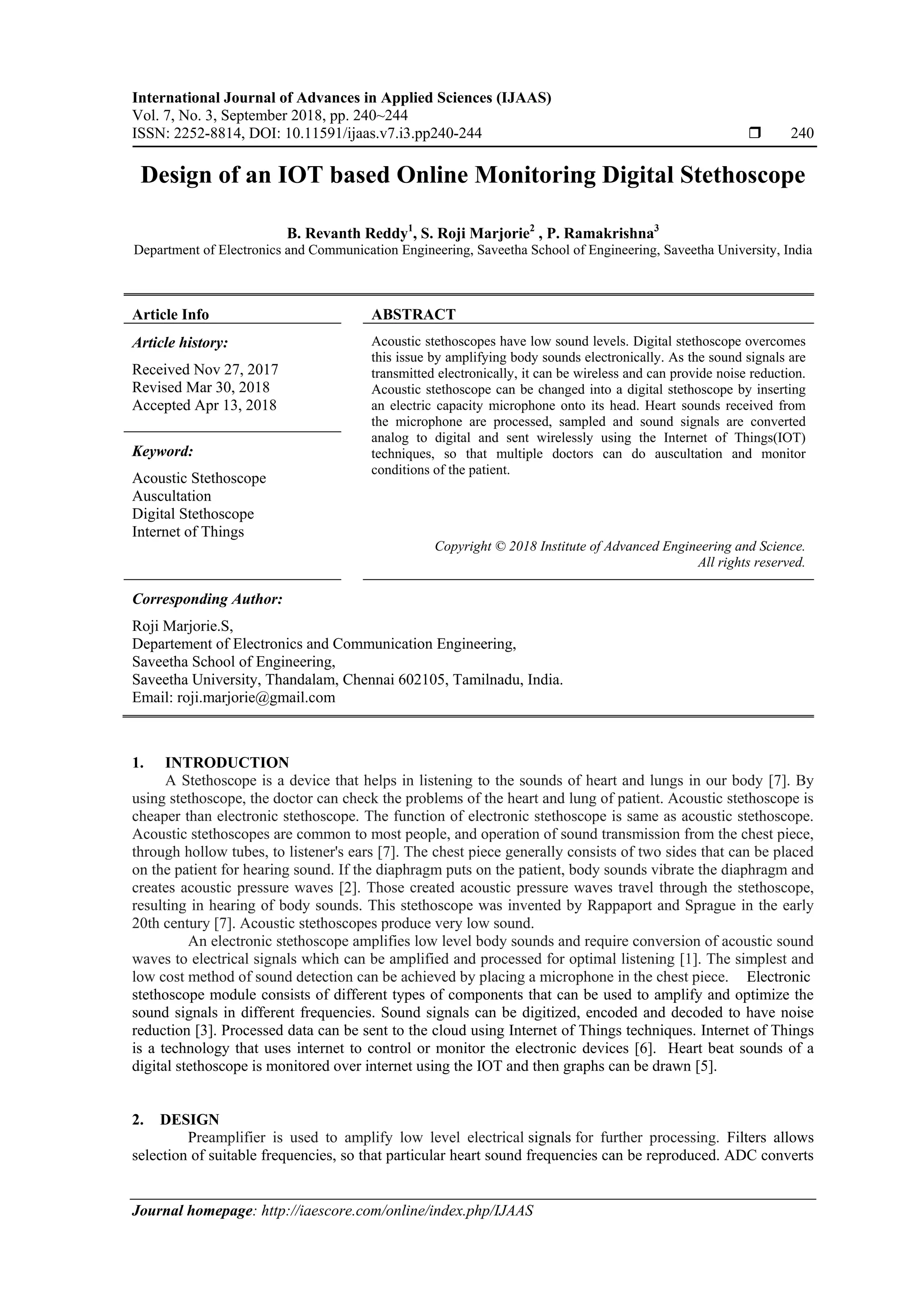 International Journal of Advances in Applied Sciences (IJAAS)
Vol. 7, No. 3, September 2018, pp. 240~244
ISSN: 2252-8814, DOI: 10.11591/ijaas.v7.i3.pp240-244  240
Journal homepage: http://iaescore.com/online/index.php/IJAAS
Design of an IOT based Online Monitoring Digital Stethoscope
B. Revanth Reddy1
, S. Roji Marjorie2
, P. Ramakrishna3
Department of Electronics and Communication Engineering, Saveetha School of Engineering, Saveetha University, India
Article Info ABSTRACT
Article history:
Received Nov 27, 2017
Revised Mar 30, 2018
Accepted Apr 13, 2018
Acoustic stethoscopes have low sound levels. Digital stethoscope overcomes
this issue by amplifying body sounds electronically. As the sound signals are
transmitted electronically, it can be wireless and can provide noise reduction.
Acoustic stethoscope can be changed into a digital stethoscope by inserting
an electric capacity microphone onto its head. Heart sounds received from
the microphone are processed, sampled and sound signals are converted
analog to digital and sent wirelessly using the Internet of Things(IOT)
techniques, so that multiple doctors can do auscultation and monitor
conditions of the patient.
Keyword:
Acoustic Stethoscope
Auscultation
Digital Stethoscope
Internet of Things
Copyright © 2018 Institute of Advanced Engineering and Science.
All rights reserved.
Corresponding Author:
Roji Marjorie.S,
Departement of Electronics and Communication Engineering,
Saveetha School of Engineering,
Saveetha University, Thandalam, Chennai 602105, Tamilnadu, India.
Email: roji.marjorie@gmail.com
1. INTRODUCTION
A Stethoscope is a device that helps in listening to the sounds of heart and lungs in our body [7]. By
using stethoscope, the doctor can check the problems of the heart and lung of patient. Acoustic stethoscope is
cheaper than electronic stethoscope. The function of electronic stethoscope is same as acoustic stethoscope.
Acoustic stethoscopes are common to most people, and operation of sound transmission from the chest piece,
through hollow tubes, to listener's ears [7]. The chest piece generally consists of two sides that can be placed
on the patient for hearing sound. If the diaphragm puts on the patient, body sounds vibrate the diaphragm and
creates acoustic pressure waves [2]. Those created acoustic pressure waves travel through the stethoscope,
resulting in hearing of body sounds. This stethoscope was invented by Rappaport and Sprague in the early
20th century [7]. Acoustic stethoscopes produce very low sound.
An electronic stethoscope amplifies low level body sounds and require conversion of acoustic sound
waves to electrical signals which can be amplified and processed for optimal listening [1]. The simplest and
low cost method of sound detection can be achieved by placing a microphone in the chest piece. Electronic
stethoscope module consists of different types of components that can be used to amplify and optimize the
sound signals in different frequencies. Sound signals can be digitized, encoded and decoded to have noise
reduction [3]. Processed data can be sent to the cloud using Internet of Things techniques. Internet of Things
is a technology that uses internet to control or monitor the electronic devices [6]. Heart beat sounds of a
digital stethoscope is monitored over internet using the IOT and then graphs can be drawn [5].
2. DESIGN
Preamplifier is used to amplify low level electrical signals for further processing. Filters allows
selection of suitable frequencies, so that particular heart sound frequencies can be reproduced. ADC converts
 