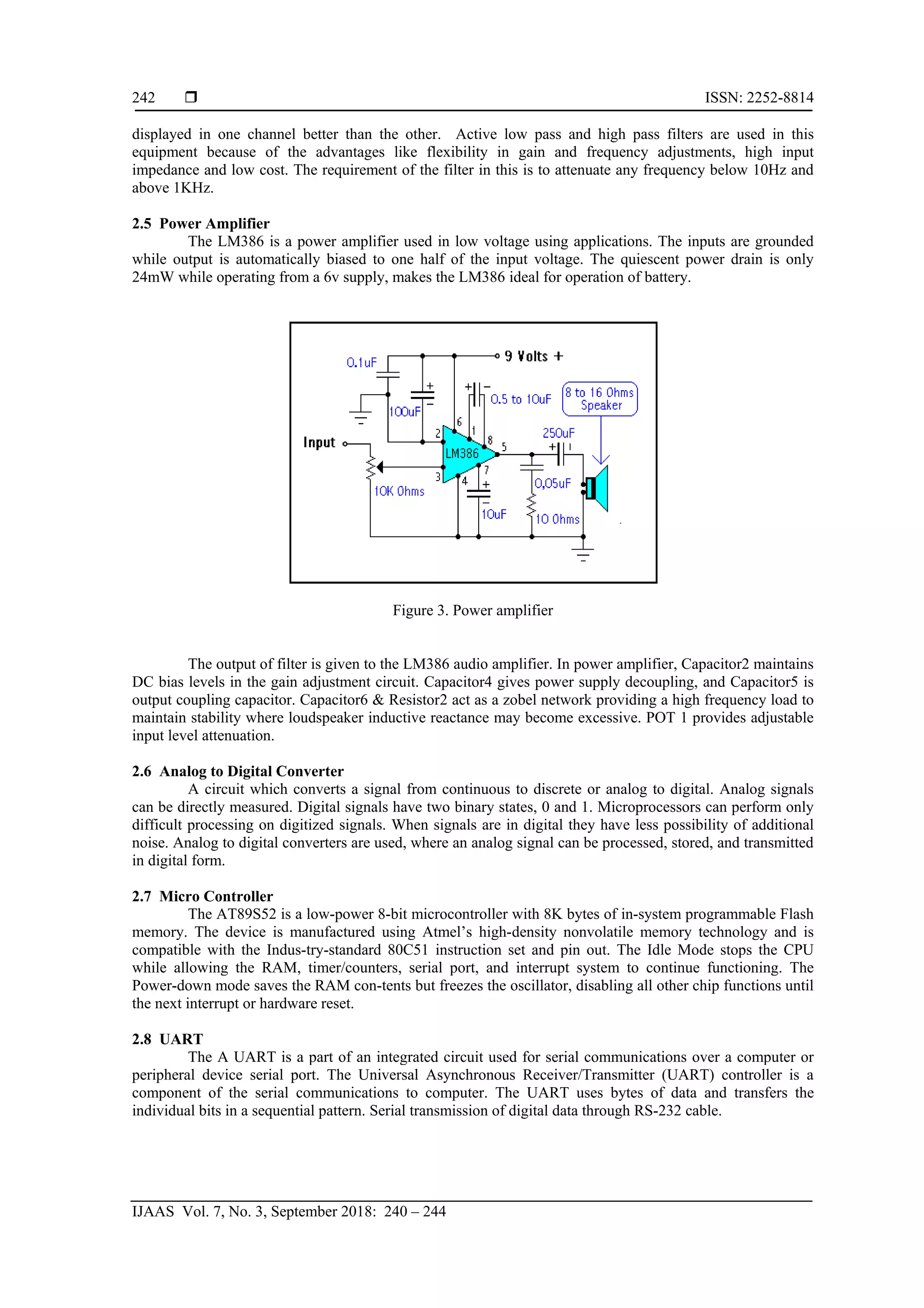  ISSN: 2252-8814
IJAAS Vol. 7, No. 3, September 2018: 240 – 244
242
displayed in one channel better than the other. Active low pass and high pass filters are used in this
equipment because of the advantages like flexibility in gain and frequency adjustments, high input
impedance and low cost. The requirement of the filter in this is to attenuate any frequency below 10Hz and
above 1KHz.
2.5 Power Amplifier
The LM386 is a power amplifier used in low voltage using applications. The inputs are grounded
while output is automatically biased to one half of the input voltage. The quiescent power drain is only
24mW while operating from a 6v supply, makes the LM386 ideal for operation of battery.
Figure 3. Power amplifier
The output of filter is given to the LM386 audio amplifier. In power amplifier, Capacitor2 maintains
DC bias levels in the gain adjustment circuit. Capacitor4 gives power supply decoupling, and Capacitor5 is
output coupling capacitor. Capacitor6 & Resistor2 act as a zobel network providing a high frequency load to
maintain stability where loudspeaker inductive reactance may become excessive. POT 1 provides adjustable
input level attenuation.
2.6 Analog to Digital Converter
A circuit which converts a signal from continuous to discrete or analog to digital. Analog signals
can be directly measured. Digital signals have two binary states, 0 and 1. Microprocessors can perform only
difficult processing on digitized signals. When signals are in digital they have less possibility of additional
noise. Analog to digital converters are used, where an analog signal can be processed, stored, and transmitted
in digital form.
2.7 Micro Controller
The AT89S52 is a low-power 8-bit microcontroller with 8K bytes of in-system programmable Flash
memory. The device is manufactured using Atmel’s high-density nonvolatile memory technology and is
compatible with the Indus-try-standard 80C51 instruction set and pin out. The Idle Mode stops the CPU
while allowing the RAM, timer/counters, serial port, and interrupt system to continue functioning. The
Power-down mode saves the RAM con-tents but freezes the oscillator, disabling all other chip functions until
the next interrupt or hardware reset.
2.8 UART
The A UART is a part of an integrated circuit used for serial communications over a computer or
peripheral device serial port. The Universal Asynchronous Receiver/Transmitter (UART) controller is a
component of the serial communications to computer. The UART uses bytes of data and transfers the
individual bits in a sequential pattern. Serial transmission of digital data through RS-232 cable.
 