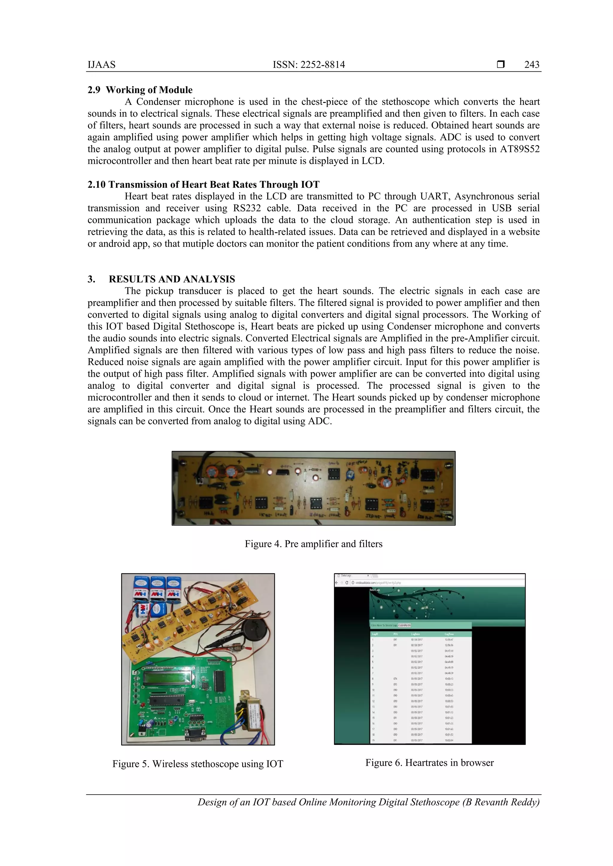 IJAAS ISSN: 2252-8814 
Design of an IOT based Online Monitoring Digital Stethoscope (B Revanth Reddy)
243
2.9 Working of Module
A Condenser microphone is used in the chest-piece of the stethoscope which converts the heart
sounds in to electrical signals. These electrical signals are preamplified and then given to filters. In each case
of filters, heart sounds are processed in such a way that external noise is reduced. Obtained heart sounds are
again amplified using power amplifier which helps in getting high voltage signals. ADC is used to convert
the analog output at power amplifier to digital pulse. Pulse signals are counted using protocols in AT89S52
microcontroller and then heart beat rate per minute is displayed in LCD.
2.10 Transmission of Heart Beat Rates Through IOT
Heart beat rates displayed in the LCD are transmitted to PC through UART, Asynchronous serial
transmission and receiver using RS232 cable. Data received in the PC are processed in USB serial
communication package which uploads the data to the cloud storage. An authentication step is used in
retrieving the data, as this is related to health-related issues. Data can be retrieved and displayed in a website
or android app, so that mutiple doctors can monitor the patient conditions from any where at any time.
3. RESULTS AND ANALYSIS
The pickup transducer is placed to get the heart sounds. The electric signals in each case are
preamplifier and then processed by suitable filters. The filtered signal is provided to power amplifier and then
converted to digital signals using analog to digital converters and digital signal processors. The Working of
this IOT based Digital Stethoscope is, Heart beats are picked up using Condenser microphone and converts
the audio sounds into electric signals. Converted Electrical signals are Amplified in the pre-Amplifier circuit.
Amplified signals are then filtered with various types of low pass and high pass filters to reduce the noise.
Reduced noise signals are again amplified with the power amplifier circuit. Input for this power amplifier is
the output of high pass filter. Amplified signals with power amplifier are can be converted into digital using
analog to digital converter and digital signal is processed. The processed signal is given to the
microcontroller and then it sends to cloud or internet. The Heart sounds picked up by condenser microphone
are amplified in this circuit. Once the Heart sounds are processed in the preamplifier and filters circuit, the
signals can be converted from analog to digital using ADC.
Figure 4. Pre amplifier and filters
Figure 5. Wireless stethoscope using IOT Figure 6. Heartrates in browser
 