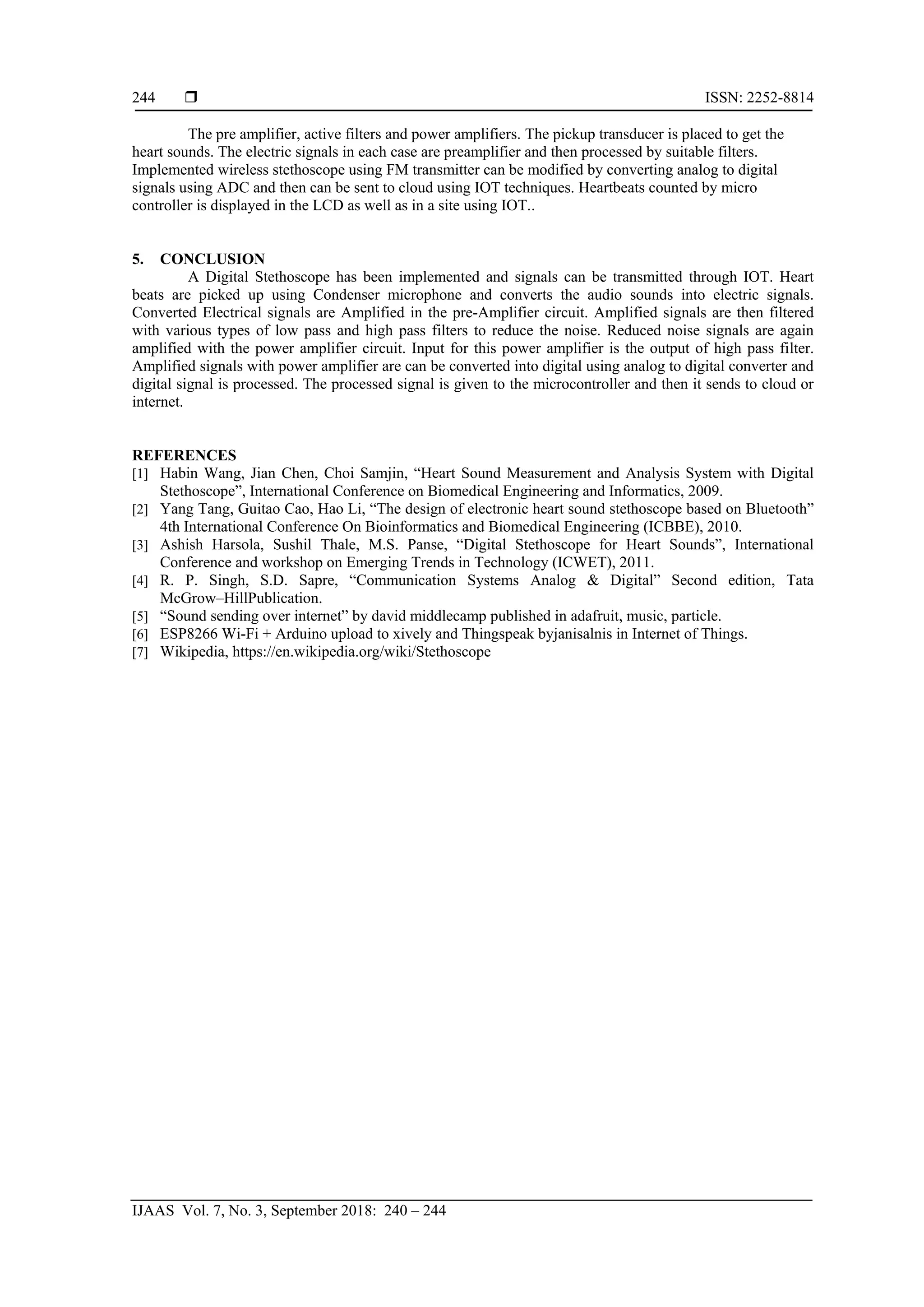  ISSN: 2252-8814
IJAAS Vol. 7, No. 3, September 2018: 240 – 244
244
The pre amplifier, active filters and power amplifiers. The pickup transducer is placed to get the
heart sounds. The electric signals in each case are preamplifier and then processed by suitable filters.
Implemented wireless stethoscope using FM transmitter can be modified by converting analog to digital
signals using ADC and then can be sent to cloud using IOT techniques. Heartbeats counted by micro
controller is displayed in the LCD as well as in a site using IOT..
5. CONCLUSION
A Digital Stethoscope has been implemented and signals can be transmitted through IOT. Heart
beats are picked up using Condenser microphone and converts the audio sounds into electric signals.
Converted Electrical signals are Amplified in the pre-Amplifier circuit. Amplified signals are then filtered
with various types of low pass and high pass filters to reduce the noise. Reduced noise signals are again
amplified with the power amplifier circuit. Input for this power amplifier is the output of high pass filter.
Amplified signals with power amplifier are can be converted into digital using analog to digital converter and
digital signal is processed. The processed signal is given to the microcontroller and then it sends to cloud or
internet.
REFERENCES
[1] Habin Wang, Jian Chen, Choi Samjin, “Heart Sound Measurement and Analysis System with Digital
Stethoscope”, International Conference on Biomedical Engineering and Informatics, 2009.
[2] Yang Tang, Guitao Cao, Hao Li, “The design of electronic heart sound stethoscope based on Bluetooth”
4th International Conference On Bioinformatics and Biomedical Engineering (ICBBE), 2010.
[3] Ashish Harsola, Sushil Thale, M.S. Panse, “Digital Stethoscope for Heart Sounds”, International
Conference and workshop on Emerging Trends in Technology (ICWET), 2011.
[4] R. P. Singh, S.D. Sapre, “Communication Systems Analog & Digital” Second edition, Tata
McGrow–HillPublication.
[5] “Sound sending over internet” by david middlecamp published in adafruit, music, particle.
[6] ESP8266 Wi-Fi + Arduino upload to xively and Thingspeak byjanisalnis in Internet of Things.
[7] Wikipedia, https://en.wikipedia.org/wiki/Stethoscope
 