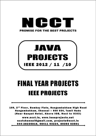 NCCT
Smarter way to do your Projects
0 4 4 - 28 2 3 5 8 16
9 8 41 1 93 2 24 , 8 9 39 3 63 5 01
ncctchennai@gmail.com
JAVA PROJECTS, IEEE 2012 / 11 / 10 PROJECT TITLES
NCCT, 109, 2nd
Floor, Bombay Flats, Nungambakkam High Road, Nungambakkam,
Chennai – 600 034, Tamil Nadu. (Next to ICICI Bank, Above IOB, Near Taj Hotel)
www.ncct.in, www.ieeeprojects.net, ncctchennai@gmail.com
1
NCCTPROMISE FOR THE BEST PROJECTS
FINAL YEAR PROJECTS
IEEE PROJECTS
1 0 9 , 2 n d
F lo o r , B om b ay F l at s , N un g am b a k ka m H i g h R oa d
Nu n g a m ba k k a m , C h e n n ai – 6 00 0 34 , T am i l Na d u
( N e a r G a n p a t H o t e l , A b o v e I O B , N e x t t o I CI CI )
www.n cct. in , www. ie ee pr oj ects. ne t
n cct ch en na i@ gm ai l. co m , pr oj ects@n cct. in
0 44 - 28 23 58 16 , 9 84 11 93 22 4, 8 93 93 63 50 1
JAVA
PROJECTS
IEEE 2012 / 11 /10
 