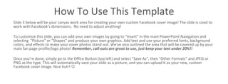 How To Use This Template
Slide 3 below will be your canvas work area for creating your own custom Facebook cover image! The slide is sized to
work with Facebook’s dimensions. No need to adjust anything!
To customize this slide, you can add your own images by going to “Insert” in the main PowerPoint Navigation and
selecting “Picture” or “Shapes” and produce your own graphics. Add text and use your preferred fonts, background
colors, and effects to make your cover photos stand out. We’ve also outlined the area that will be covered up by your
main fan page profile/logo photo! Remember, call-outs are great to use, the 20% rule no longer applies!! Just keep
your design simple, 1-2 messages maximum for clarity.
Once you’re done, simply go to the Office Button (top left) and select “Save As”, then “Other Formats” and JPEG or
PNG as the type. This will automatically save your slide as a picture, and you can upload it as your new, custom
Facebook cover image. Nice huh? 