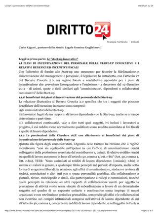 09/07/14 12:14Le start-up innovative: beneﬁci ed incentivi ﬁscali
Pagina 1 di 5http://www.diritto24.ilsole24ore.com/art/avvocatoAffari/mercatiImpresa/2014-06-18/startup2-153350.php?preview=true
Stampa l'articolo Chiudi
Carlo Riganti, partner dello Studio Legale Romina Guglielmetti
Leggi la prima parte: Le "start-up innovative"
1.I PIANI DI INCENTIVAZIONE DEL PERSONALE DELLE START-UP INNOVATIVE E I
RELATIVI BENEFICI ED INCENTIVI FISCALI
Con l'obiettivo di fornire alle Start-up uno strumento per favorire la fidelizzazione e
l'incentivazione del management e personale, il legislatore ha introdotto, con l'articolo 27
del Decreto Crescita 2.0, un regime fiscale e contributivo agevolato per i piani di
incentivazione che prevedono l'assegnazione e l'emissione - a decorrere dal 19 dicembre
2012 - di azioni, quote o titoli similari agli "amministratori, dipendenti o collaboratori
continuativi" delle Start-up.
1.1.1I beneficiari dei piani di incentivazione del personale delle Start-up
La relazione illustrativa al Decreto Crescita 2.0 specifica che tra i soggetti che possono
beneficiare dell'esenzione in esame sono compresi:
i)gli amministratori della Start-up;
ii)i lavoratori legati da un rapporto di lavoro dipendente con la Start-up, anche se a tempo
determinato o part-time;
iii)i collaboratori continuativi, vale a dire tutti quei soggetti, ivi inclusi i lavoratori a
progetto, il cui reddito viene normalmente qualificato come reddito assimilato ai fini fiscali
a quello di lavoro dipendente.
1.1.2 Le precisazioni della Circolare 16/E con riferimento ai beneficiari dei piani di
incentivazione del personale delle Start-up
Quanto alla figura degli amministratori, l'Agenzia delle Entrate ha ritenuto che il regime
incentivante "non sia applicabile nell'ipotesi in cui l'ufficio di amministratore rientri
nell'oggetto della professione esercitata dal contribuente e, quindi, il relativo reddito rientri
tra quelli di lavoro autonomo in base all'articolo 50, comma 1, lett. c-bis" (Art. 50, comma 1,
lett. c-bis), TUIR: "Sono assimilati ai redditi di lavoro dipendente: [omissis]; c-bis) le
somme e i valori in genere, a qualunque titolo percepiti nel periodo d'imposta, anche sotto
forma di erogazioni liberali, in relazione agli uffici di amministratore, sindaco o revisore di
società, associazioni e altri enti con o senza personalità giuridica, alla collaborazione a
giornali, riviste, enciclopedie e simili, alla partecipazione a collegi e commissioni, nonché
quelli percepiti in relazione ad altri rapporti di collaborazione aventi per oggetto la
prestazione di attività svolte senza vincolo di subordinazione a favore di un determinato
soggetto nel quadro di un rapporto unitario e continuativo senza impiego di mezzi
organizzati e con retribuzione periodica prestabilita, sempreché gli uffici o le collaborazioni
non rientrino nei compiti istituzionali compresi nell'attività di lavoro dipendente di cui
all'articolo 46, comma 1, concernente redditi di lavoro dipendente, o nell'oggetto dell'arte o
 
