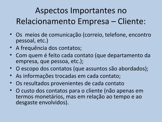Aspectos Importantes no
Relacionamento Empresa – Cliente:
• Os meios de comunicação (correio, telefone, encontro
pessoal, etc.)
• A frequência dos contatos;
• Com quem é feito cada contato (que departamento da
empresa, que pessoa, etc.);
• O escopo dos contatos (que assuntos são abordados);
• As informações trocadas em cada contato;
• Os resultados provenientes de cada contato
• O custo dos contatos para o cliente (não apenas em
termos monetários, mas em relação ao tempo e ao
desgaste envolvidos).

 