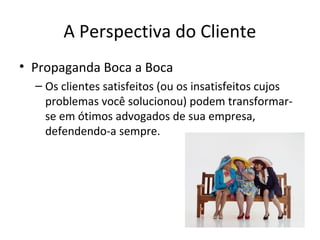 A Perspectiva do Cliente
• Propaganda Boca a Boca
– Os clientes satisfeitos (ou os insatisfeitos cujos
problemas você solucionou) podem transformarse em ótimos advogados de sua empresa,
defendendo-a sempre.

 