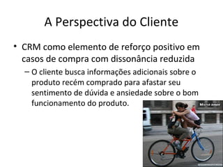 A Perspectiva do Cliente
• CRM como elemento de reforço positivo em
casos de compra com dissonância reduzida
– O cliente busca informações adicionais sobre o
produto recém comprado para afastar seu
sentimento de dúvida e ansiedade sobre o bom
funcionamento do produto.

 