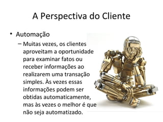 A Perspectiva do Cliente
• Automação
– Muitas vezes, os clientes
aproveitam a oportunidade
para examinar fatos ou
receber informações ao
realizarem uma transação
simples. Às vezes essas
informações podem ser
obtidas automaticamente,
mas às vezes o melhor é que
não seja automatizado.

 