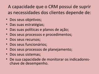 A capacidade que o CRM possui de suprir
as necessidades dos clientes depende de:
•
•
•
•
•
•
•
•
•

Dos seus objetivos;
Das suas estratégias;
Das suas políticas e planos de ação;
Dos seus processos e procedimentos;
Dos seus recursos;
Dos seus funcionários;
Dos seus processos de planejamento;
Dos seus sistemas;
De sua capacidade de monitorar os indicadoreschave de desempenho.

 
