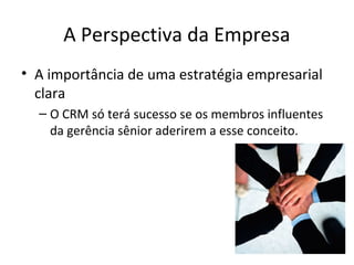 A Perspectiva da Empresa
• A importância de uma estratégia empresarial
clara
– O CRM só terá sucesso se os membros influentes
da gerência sênior aderirem a esse conceito.

 