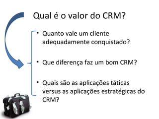 Qual é o valor do CRM?
• Quanto vale um cliente
adequadamente conquistado?
• Que diferença faz um bom CRM?
• Quais são as aplicações táticas
versus as aplicações estratégicas do
CRM?

 