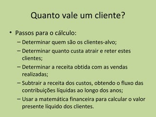 Quanto vale um cliente?
• Passos para o cálculo:
– Determinar quem são os clientes-alvo;
– Determinar quanto custa atrair e reter estes
clientes;
– Determinar a receita obtida com as vendas
realizadas;
– Subtrair a receita dos custos, obtendo o fluxo das
contribuições líquidas ao longo dos anos;
– Usar a matemática financeira para calcular o valor
presente líquido dos clientes.

 