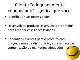 Cliente “adequadamente
conquistado” significa que você:
• Identificou suas necessidades;
• Desenvolveu produtos e serviços apropriados
para atender essas necessidades;
• Conquistou clientes para o produto com
preços, canais de distribuição, apresentação e
comunicação de marketing adequados.

 