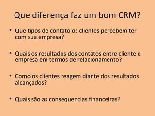 Que diferença faz um bom CRM?
• Que tipos de contato os clientes percebem ter
com sua empresa?
• Quais os resultados dos contatos entre cliente e
empresa em termos de relacionamento?
• Como os clientes reagem diante dos resultados
alcançados?
• Quais são as consequencias financeiras?

 