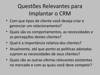 Questões Relevantes para
Implantar o CRM
• Com que tipos de cliente você deseja criar e
gerenciar um relacionamento?
• Quais são os comportamentos, as necessidades e
as percepções destes clientes?
• Qual é a importância relativa dos clientes?
• Atualmente, até que ponto as políticas adotadas
suprem as necessidades de seus clientes?
• Quais são as outras ofertas relevantes existentes
no mercado e com as quais você deve competir?

 