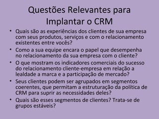 Questões Relevantes para
Implantar o CRM
• Quais são as experiências dos clientes de sua empresa
com seus produtos, serviços e com o relacionamento
existentes entre vocês?
• Como a sua equipe encara o papel que desempenha
no relacionamento da sua empresa com o cliente?
• O que mostram os indicadores comerciais do sucesso
do relacionamento cliente-empresa em relação a
lealdade a marca e a participação de mercado?
• Seus clientes podem ser agrupados em segmentos
coerentes, que permitam a estruturação da política de
CRM para suprir as necessidades deles?
• Quais são esses segmentos de clientes? Trata-se de
grupos estáveis?

 