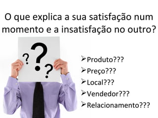 O que explica a sua satisfação num
momento e a insatisfação no outro?
Produto???
Preço???
Local???
Vendedor???
Relacionamento???

 