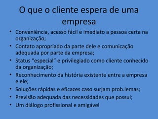 O que o cliente espera de uma
empresa
• Conveniência, acesso fácil e imediato a pessoa certa na
organização;
• Contato apropriado da parte dele e comunicação
adequada por parte da empresa;
• Status “especial” e privilegiado como cliente conhecido
da organização;
• Reconhecimento da história existente entre a empresa
e ele;
• Soluções rápidas e eficazes caso surjam prob.lemas;
• Previsão adequada das necessidades que possui;
• Um diálogo profissional e amigável

 
