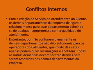 Conflitos Internos
• Com a criação do Serviço de Atendimento ao Cliente,
os demais departamentos da empresa delegam o
relacionamento para esse departamento eximindose de qualquer compromisso com a qualidade do
atendimento.
• Entretanto, por não confiarem plenamente os
demais departamentos não dão autonomia para os
operadores do Call Center, que muito das vezes
apenas podem ouvir reclamações e anotá-las. Todas
as outras demandas devem ser transferidas para
serem resolvidas nos demais departamentos da
empresa.

 