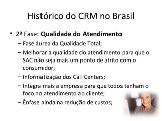 Histórico do CRM no Brasil
• 2ª Fase: Qualidade do Atendimento
– Fase áurea da Qualidade Total;
– Melhorar a qualidade do atendimento para que o
SAC não seja mais um ponto de atrito com o
consumidor;
– Informatização dos Call Centers;
– Integra mais a empresa para que todos tenham o
foco no atendimento ao cliente;
– Ênfase ainda na redução de custos;

 